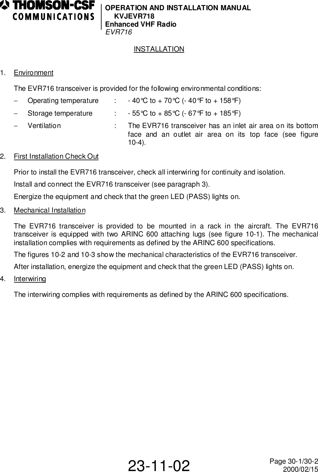 OPERATION AND INSTALLATION MANUALKVJEVR718Enhanced VHF RadioEVR71623-11-02 Page 30-1/30-22000/02/15INSTALLATION1. EnvironmentThe EVR716 transceiver is provided for the following environmental conditions:−  Operating temperature : - 40°C to + 70°C (- 40°F to + 158°F)−  Storage temperature : - 55°C to + 85°C (- 67°F to + 185°F)−  Ventilation : The EVR716 transceiver has an inlet air area on its bottomface and an outlet air area on its top face (see figure10-4).2. First Installation Check OutPrior to install the EVR716 transceiver, check all interwiring for continuity and isolation.Install and connect the EVR716 transceiver (see paragraph 3).Energize the equipment and check that the green LED (PASS) lights on.3. Mechanical InstallationThe EVR716 transceiver is provided to be mounted in a rack in the aircraft. The EVR716transceiver is equipped with two ARINC 600 attaching lugs (see figure 10-1). The mechanicalinstallation complies with requirements as defined by the ARINC 600 specifications.The figures 10-2 and 10-3 show the mechanical characteristics of the EVR716 transceiver.After installation, energize the equipment and check that the green LED (PASS) lights on.4. InterwiringThe interwiring complies with requirements as defined by the ARINC 600 specifications.