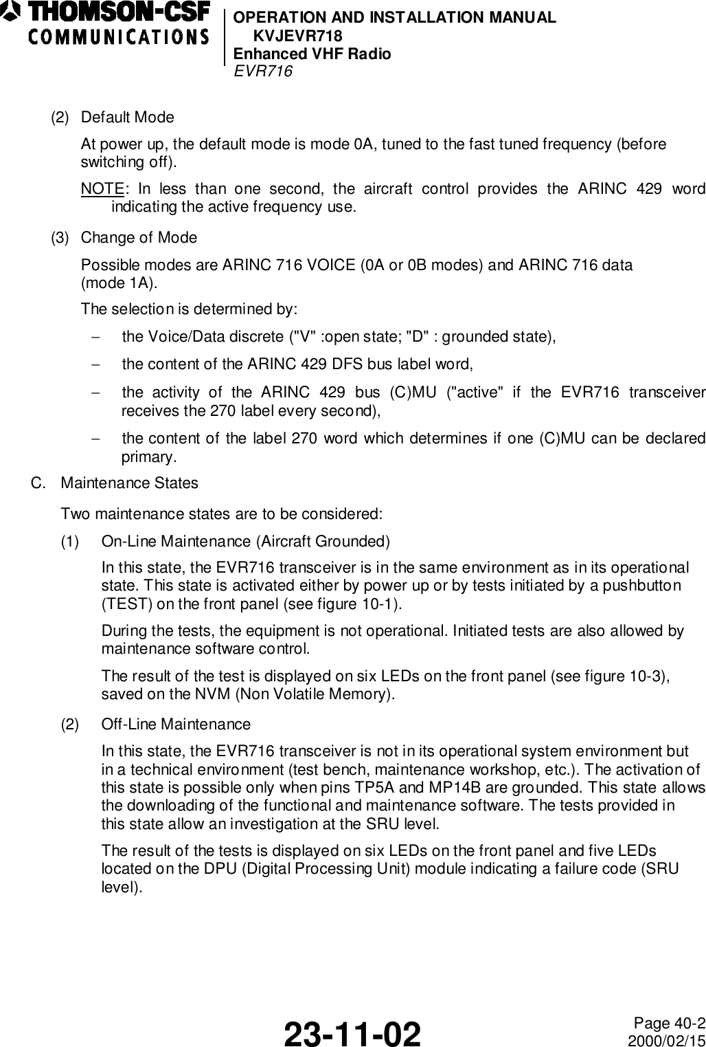 OPERATION AND INSTALLATION MANUALKVJEVR718Enhanced VHF RadioEVR71623-11-02 Page 40-22000/02/15(2) Default ModeAt power up, the default mode is mode 0A, tuned to the fast tuned frequency (before switching off).NOTE: In less than one second, the aircraft control provides the ARINC 429 wordindicating the active frequency use.(3) Change of ModePossible modes are ARINC 716 VOICE (0A or 0B modes) and ARINC 716 data (mode 1A).The selection is determined by:−  the Voice/Data discrete (&quot;V&quot; :open state; &quot;D&quot; : grounded state),−  the content of the ARINC 429 DFS bus label word,−  the activity of the ARINC 429 bus (C)MU (&quot;active&quot; if the EVR716 transceiverreceives the 270 label every second),−  the content of the label 270 word which determines if one (C)MU can be declaredprimary.C. Maintenance StatesTwo maintenance states are to be considered:(1) On-Line Maintenance (Aircraft Grounded)In this state, the EVR716 transceiver is in the same environment as in its operational state. This state is activated either by power up or by tests initiated by a pushbutton (TEST) on the front panel (see figure 10-1).During the tests, the equipment is not operational. Initiated tests are also allowed by maintenance software control.The result of the test is displayed on six LEDs on the front panel (see figure 10-3), saved on the NVM (Non Volatile Memory).(2) Off-Line MaintenanceIn this state, the EVR716 transceiver is not in its operational system environment but in a technical environment (test bench, maintenance workshop, etc.). The activation of this state is possible only when pins TP5A and MP14B are grounded. This state allowsthe downloading of the functional and maintenance software. The tests provided in this state allow an investigation at the SRU level.The result of the tests is displayed on six LEDs on the front panel and five LEDs located on the DPU (Digital Processing Unit) module indicating a failure code (SRU level).