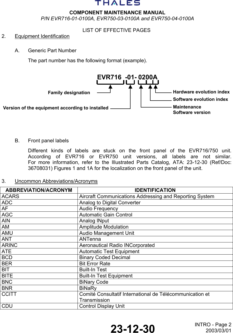  COMPONENT MAINTENANCE MANUAL P/N EVR716-01-0100A, EVR750-03-0100A and EVR750-04-0100A  LIST OF EFFECTIVE PAGES  23-12-30 INTRO - Page 22003/03/01 2. Equipment Identification A.  Generic Part Number The part number has the following format (example). EVR716 -01- 0200AFamily designationVersion of the equipment according to installedHardware evolution indexSoftware evolution indexMaintenanceSoftware version B.  Front panel labels Different kinds of labels are stuck on the front panel of the EVR716/750 unit. According of EVR716 or EVR750 unit versions, all labels are not similar. For more information, refer to the Illustrated Parts Catalog, ATA: 23-12-30 (Ref/Doc: 36708031) Figures 1 and 1A for the localization on the front panel of the unit. 3. Uncommon Abbreviations/Acronyms ABBREVIATION/ACRONYM IDENTIFICATION ACARS Aircraft Communications Addressing and Reporting System ADC  Analog to Digital Converter AF Audio Frequency AGC  Automatic Gain Control AIN Analog INput AM Amplitude Modulation AMU  Audio Management Unit ANT ANTenna ARINC  Aeronautical Radio INCorporated ATE  Automatic Test Equipment BCD  Binary Coded Decimal BER  Bit Error Rate BIT Built-In Test BITE  Built-In Test Equipment BNC BiNary Code BNR BiNaRy CCITT  Comité Consultatif International de Télécommunication et Transmission CDU  Control Display Unit 