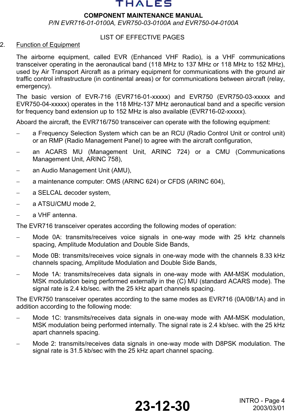  COMPONENT MAINTENANCE MANUAL P/N EVR716-01-0100A, EVR750-03-0100A and EVR750-04-0100A  LIST OF EFFECTIVE PAGES  23-12-30 INTRO - Page 42003/03/01 2.  Function of Equipment The airborne equipment, called EVR (Enhanced VHF Radio), is a VHF communications transceiver operating in the aeronautical band (118 MHz to 137 MHz or 118 MHz to 152 MHz), used by Air Transport Aircraft as a primary equipment for communications with the ground air traffic control infrastructure (in continental areas) or for communications between aircraft (relay, emergency). The basic version of EVR-716 (EVR716-01-xxxxx) and EVR750 (EVR750-03-xxxxx and EVR750-04-xxxxx) operates in the 118 MHz-137 MHz aeronautical band and a specific version for frequency band extension up to 152 MHz is also available (EVR716-02-xxxxx). Aboard the aircraft, the EVR716/750 transceiver can operate with the following equipment: −  a Frequency Selection System which can be an RCU (Radio Control Unit or control unit) or an RMP (Radio Management Panel) to agree with the aircraft configuration, −  an ACARS MU (Management Unit, ARINC 724) or a CMU (Communications Management Unit, ARINC 758), −  an Audio Management Unit (AMU), −  a maintenance computer: OMS (ARINC 624) or CFDS (ARINC 604), −  a SELCAL decoder system, −  a ATSU/CMU mode 2, −  a VHF antenna. The EVR716 transceiver operates according the following modes of operation: −  Mode 0A: transmits/receives voice signals in one-way mode with 25 kHz channels spacing, Amplitude Modulation and Double Side Bands, −  Mode 0B: transmits/receives voice signals in one-way mode with the channels 8.33 kHz channels spacing, Amplitude Modulation and Double Side Bands, −  Mode 1A: transmits/receives data signals in one-way mode with AM-MSK modulation, MSK modulation being performed externally in the (C) MU (standard ACARS mode). The signal rate is 2.4 kb/sec. with the 25 kHz apart channels spacing. The EVR750 transceiver operates according to the same modes as EVR716 (0A/0B/1A) and in addition according to the following mode: −  Mode 1C: transmits/receives data signals in one-way mode with AM-MSK modulation, MSK modulation being performed internally. The signal rate is 2.4 kb/sec. with the 25 kHz apart channels spacing. −  Mode 2: transmits/receives data signals in one-way mode with D8PSK modulation. The signal rate is 31.5 kb/sec with the 25 kHz apart channel spacing.  