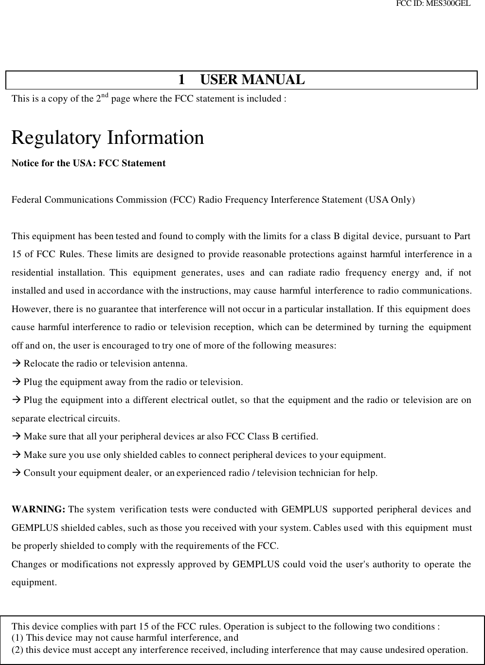 FCC ID: MES300GEL1 USER MANUALThis is a copy of the 2nd page where the FCC statement is included :Regulatory InformationNotice for the USA: FCC StatementFederal Communications Commission (FCC) Radio Frequency Interference Statement (USA Only)This equipment has been tested and found to comply with the limits for a class B digital device, pursuant to Part15 of FCC Rules. These limits are designed to provide reasonable protections against harmful  interference in aresidential installation. This  equipment  generates, uses  and  can  radiate radio  frequency  energy  and, if notinstalled and used in accordance with the instructions, may cause harmful  interference to radio communications.However, there is no guarantee that interference will not occur in a particular installation. If this equipment doescause harmful interference to radio or television reception,  which can be determined by turning the  equipmentoff and on, the user is encouraged to try one of more of the following measures:à Relocate the radio or television antenna.à Plug the equipment away from the radio or television.à Plug the equipment into a different electrical outlet, so that the equipment and the radio or television are onseparate electrical circuits.à Make sure that all your peripheral devices ar also FCC Class B certified.à Make sure you use only shielded cables to connect peripheral devices to your equipment.à Consult your equipment dealer, or an experienced radio / television technician for help.WARNING: The system  verification tests were conducted with GEMPLUS supported peripheral  devices andGEMPLUS shielded cables, such as those you received with your system. Cables used with this equipment mustbe properly shielded to comply with the requirements of the FCC.Changes or modifications not expressly approved by GEMPLUS could void the user&apos;s authority to operate theequipment.This device complies with part 15 of the FCC rules. Operation is subject to the following two conditions :(1) This device may not cause harmful interference, and(2) this device must accept any interference received, including interference that may cause undesired operation.