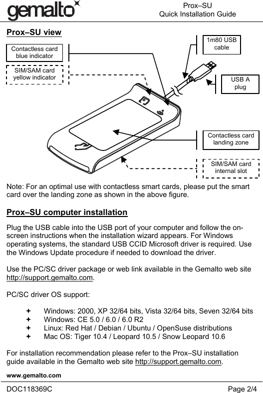  Prox–SU Quick Installation Guide  www.gemalto.com   DOC118369C Page 2/4  Prox–SU view     Note: For an optimal use with contactless smart cards, please put the smart card over the landing zone as shown in the above figure.  Prox–SU computer installation Plug the USB cable into the USB port of your computer and follow the on-screen instructions when the installation wizard appears. For Windows operating systems, the standard USB CCID Microsoft driver is required. Use the Windows Update procedure if needed to download the driver.  Use the PC/SC driver package or web link available in the Gemalto web site http://support.gemalto.com.  PC/SC driver OS support:    Windows: 2000, XP 32/64 bits, Vista 32/64 bits, Seven 32/64 bits    Windows: CE 5.0 / 6.0 / 6.0 R2    Linux: Red Hat / Debian / Ubuntu / OpenSuse distributions   Mac OS: Tiger 10.4 / Leopard 10.5 / Snow Leopard 10.6  For installation recommendation please refer to the Prox–SU installation guide available in the Gemalto web site http://support.gemalto.com. SIM/SAM card yellow indicator Contactless card  blue indicator Contactless card landing zone SIM/SAM card internal slot 1m80 USB cable USB A  plug 