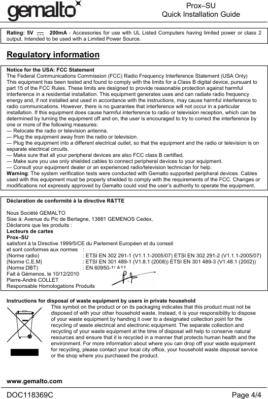  Prox–SU Quick Installation Guide  www.gemalto.com   DOC118369C Page 4/4  Rating: 5V        200mA - Accessories for use with UL Listed Computers having limited power or class 2 output. Intended to be used with a Limited Power Source.  Regulatory information  Notice for the USA: FCC Statement The Federal Communications Commission (FCC) Radio Frequency Interference Statement (USA Only) This equipment has been tested and found to comply with the limits for a Class B digital device, pursuant to part 15 of the FCC Rules. These limits are designed to provide reasonable protection against harmful interference in a residential installation. This equipment generates uses and can radiate radio frequency energy and, if not installed and used in accordance with the instructions, may cause harmful interference to radio communications. However, there is no guarantee that interference will not occur in a particular installation. If this equipment does cause harmful interference to radio or television reception, which can be determined by turning the equipment off and on, the user is encouraged to try to correct the interference by one or more of the following measures: — Relocate the radio or television antenna. — Plug the equipment away from the radio or television. — Plug the equipment into a different electrical outlet, so that the equipment and the radio or television is on separate electrical circuits. — Make sure that all your peripheral devices are also FCC class B certified. — Make sure you use only shielded cables to connect peripheral devices to your equipment. — Consult your equipment dealer or an experienced radio/television technician for help. Warning: The system verification tests were conducted with Gemalto supported peripheral devices. Cables used with this equipment must be properly shielded to comply with the requirements of the FCC. Changes or modifications not expressly approved by Gemalto could void the user’s authority to operate the equipment.  Déclaration de conformité à la directive R&amp;TTE  Nous Société GEMALTO Sise à: Avenue du Pic de Bertagne, 13881 GEMENOS Cedex, Déclarons que les produits :  Lecteurs de cartes Prox–SU  satisfont à la Directive 1999/5/CE du Parlement Européen et du conseil et sont conformes aux normes   : (Norme radio)   : ETSI EN 302 291-1 (V1.1.1-2005/07) ETSI EN 302 291-2 (V1.1.1-2005/07)  (Norme C.E.M)   : ETSI EN 301 489-1 (V1.8.1 (2008)) ETSI EN 301 489-3 (V1.48.1 (2002)) (Norme DBT)   : EN 60950-1/ A11 Fait à Gémenos, le 10/12/2010 Pierre-André COLLET Responsable Homologations Produits  Instructions for disposal of waste equipment by users in private household This symbol on the product or on its packaging indicates that this product must not be disposed of with your other household waste. Instead, it is your responsibility to dispose of your waste equipment by handing it over to a designated collection point for the recycling of waste electrical and electronic equipment. The separate collection and recycling of your waste equipment at the time of disposal will help to conserve natural resources and ensure that it is recycled in a manner that protects human health and the environment. For more information about where you can drop off your waste equipment for recycling, please contact your local city office, your household waste disposal service or the shop where you purchased the product. 