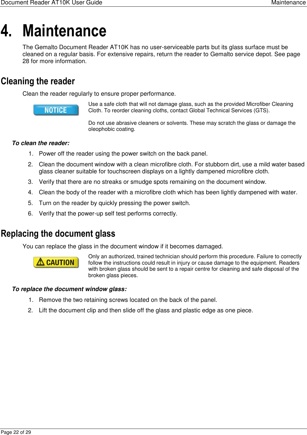 Document Reader AT10K User Guide Maintenance Page 22 of 29 4. Maintenance The Gemalto Document Reader AT10K has no user-serviceable parts but its glass surface must be cleaned on a regular basis. For extensive repairs, return the reader to Gemalto service depot. See page 28 for more information. Cleaning the reader Clean the reader regularly to ensure proper performance.  Use a safe cloth that will not damage glass, such as the provided Microfiber Cleaning Cloth. To reorder cleaning cloths, contact Global Technical Services (GTS).   Do not use abrasive cleaners or solvents. These may scratch the glass or damage the oleophobic coating. To clean the reader: 1.  Power off the reader using the power switch on the back panel. 2.  Clean the document window with a clean microfibre cloth. For stubborn dirt, use a mild water based glass cleaner suitable for touchscreen displays on a lightly dampened microfibre cloth.  3.  Verify that there are no streaks or smudge spots remaining on the document window. 4.  Clean the body of the reader with a microfibre cloth which has been lightly dampened with water. 5.  Turn on the reader by quickly pressing the power switch. 6.  Verify that the power-up self test performs correctly. Replacing the document glass You can replace the glass in the document window if it becomes damaged.   Only an authorized, trained technician should perform this procedure. Failure to correctly follow the instructions could result in injury or cause damage to the equipment. Readers with broken glass should be sent to a repair centre for cleaning and safe disposal of the broken glass pieces. To replace the document window glass: 1.  Remove the two retaining screws located on the back of the panel. 2.  Lift the document clip and then slide off the glass and plastic edge as one piece.  