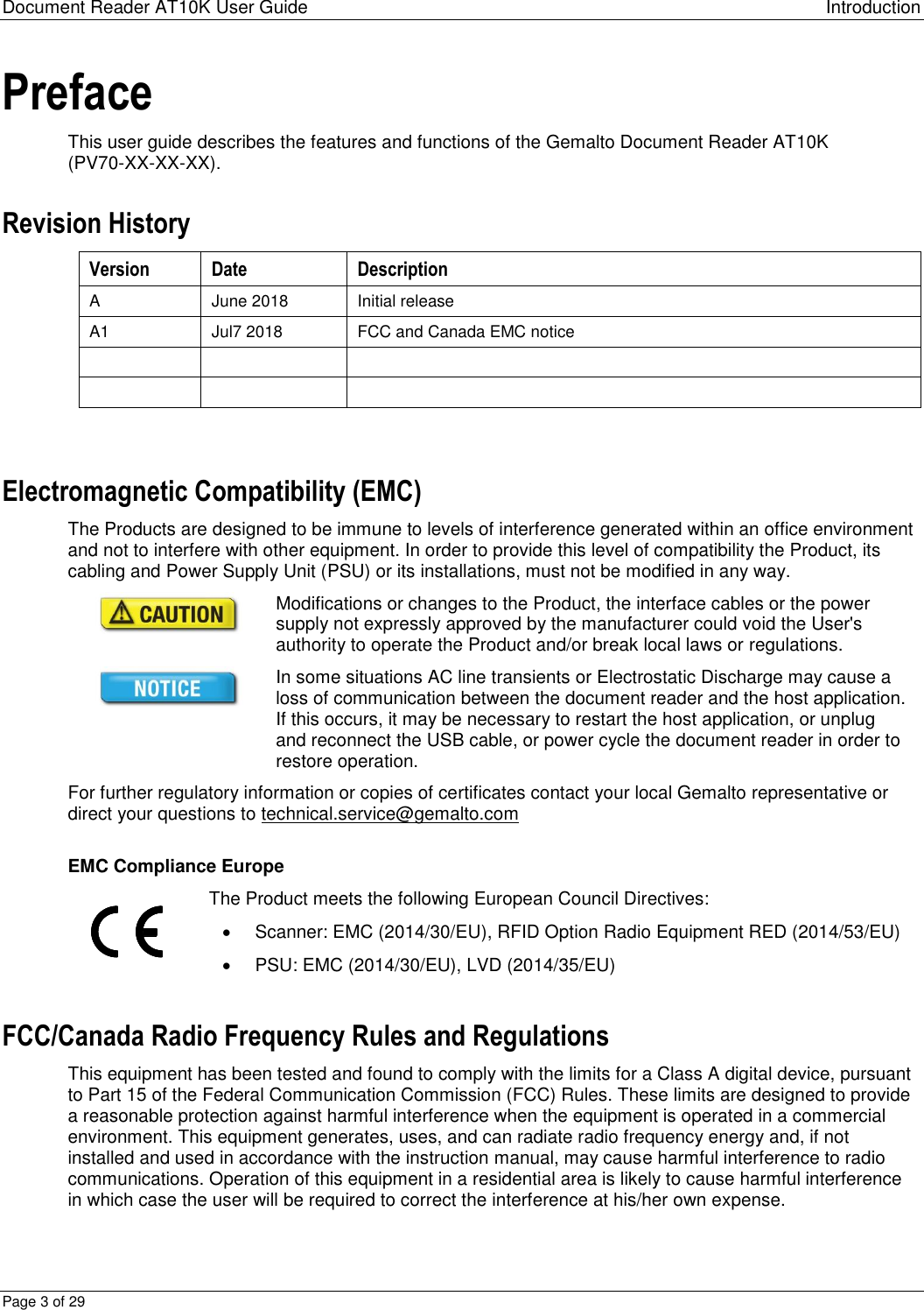 Document Reader AT10K User Guide Introduction Page 3 of 29 Preface This user guide describes the features and functions of the Gemalto Document Reader AT10K (PV70-XX-XX-XX). Revision History Version Date Description A June 2018 Initial release A1 Jul7 2018 FCC and Canada EMC notice        Electromagnetic Compatibility (EMC) The Products are designed to be immune to levels of interference generated within an office environment and not to interfere with other equipment. In order to provide this level of compatibility the Product, its cabling and Power Supply Unit (PSU) or its installations, must not be modified in any way.  Modifications or changes to the Product, the interface cables or the power supply not expressly approved by the manufacturer could void the User&apos;s authority to operate the Product and/or break local laws or regulations.  In some situations AC line transients or Electrostatic Discharge may cause a loss of communication between the document reader and the host application. If this occurs, it may be necessary to restart the host application, or unplug and reconnect the USB cable, or power cycle the document reader in order to restore operation. For further regulatory information or copies of certificates contact your local Gemalto representative or direct your questions to technical.service@gemalto.com  EMC Compliance Europe  The Product meets the following European Council Directives:    Scanner: EMC (2014/30/EU), RFID Option Radio Equipment RED (2014/53/EU)   PSU: EMC (2014/30/EU), LVD (2014/35/EU) FCC/Canada Radio Frequency Rules and Regulations This equipment has been tested and found to comply with the limits for a Class A digital device, pursuant to Part 15 of the Federal Communication Commission (FCC) Rules. These limits are designed to provide a reasonable protection against harmful interference when the equipment is operated in a commercial environment. This equipment generates, uses, and can radiate radio frequency energy and, if not installed and used in accordance with the instruction manual, may cause harmful interference to radio communications. Operation of this equipment in a residential area is likely to cause harmful interference in which case the user will be required to correct the interference at his/her own expense. 