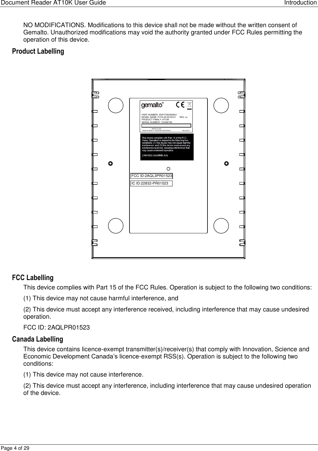 Document Reader AT10K User Guide Introduction Page 4 of 29 NO MODIFICATIONS. Modifications to this device shall not be made without the written consent of Gemalto. Unauthorized modifications may void the authority granted under FCC Rules permitting the operation of this device. Product Labelling  PART NUMBER: XSPV7002000001MODEL NAME: PV70-02-00-00-01      REV: xxPRODUCT FAMILY: AT10KSERIAL NUMBER: 123456789MADE IN USAFROM GLOBALLY SOURCED MATERIALS AW-00231 LFCC ID:2AQL3PR01523IC ID:22832-PR01523 FCC Labelling This device complies with Part 15 of the FCC Rules. Operation is subject to the following two conditions: (1) This device may not cause harmful interference, and (2) This device must accept any interference received, including interference that may cause undesired operation. FCC ID: 2AQLPR01523 Canada Labelling This device contains licence-exempt transmitter(s)/receiver(s) that comply with Innovation, Science and Economic Development Canada’s licence-exempt RSS(s). Operation is subject to the following two conditions: (1) This device may not cause interference. (2) This device must accept any interference, including interference that may cause undesired operation of the device.  