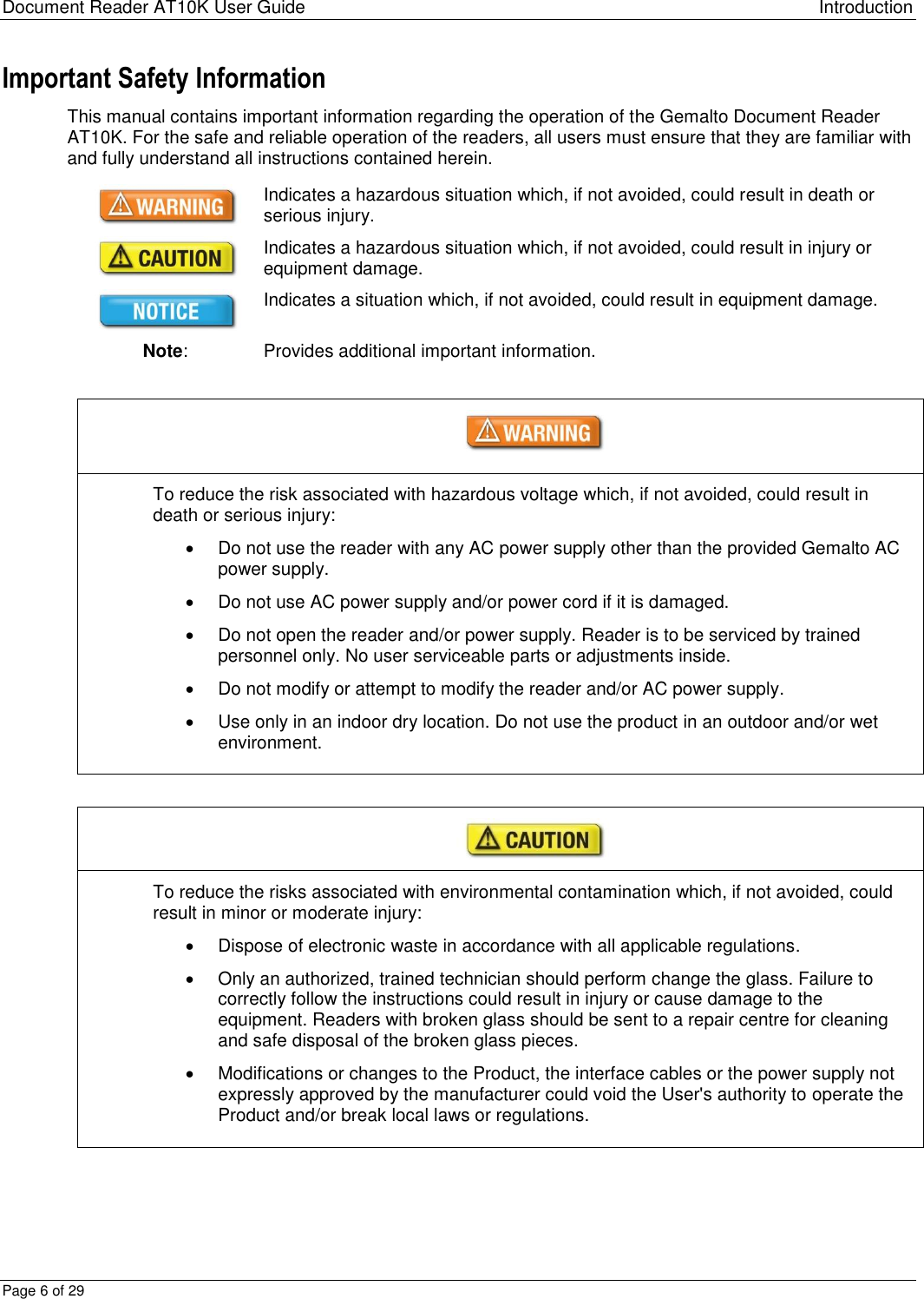 Document Reader AT10K User Guide Introduction Page 6 of 29 Important Safety Information This manual contains important information regarding the operation of the Gemalto Document Reader AT10K. For the safe and reliable operation of the readers, all users must ensure that they are familiar with and fully understand all instructions contained herein.  Indicates a hazardous situation which, if not avoided, could result in death or serious injury.  Indicates a hazardous situation which, if not avoided, could result in injury or equipment damage.  Indicates a situation which, if not avoided, could result in equipment damage. Note: Provides additional important information.   To reduce the risk associated with hazardous voltage which, if not avoided, could result in death or serious injury:   Do not use the reader with any AC power supply other than the provided Gemalto AC power supply.   Do not use AC power supply and/or power cord if it is damaged.   Do not open the reader and/or power supply. Reader is to be serviced by trained personnel only. No user serviceable parts or adjustments inside.   Do not modify or attempt to modify the reader and/or AC power supply.   Use only in an indoor dry location. Do not use the product in an outdoor and/or wet environment.   To reduce the risks associated with environmental contamination which, if not avoided, could result in minor or moderate injury:   Dispose of electronic waste in accordance with all applicable regulations.   Only an authorized, trained technician should perform change the glass. Failure to correctly follow the instructions could result in injury or cause damage to the equipment. Readers with broken glass should be sent to a repair centre for cleaning and safe disposal of the broken glass pieces.   Modifications or changes to the Product, the interface cables or the power supply not expressly approved by the manufacturer could void the User&apos;s authority to operate the Product and/or break local laws or regulations.  