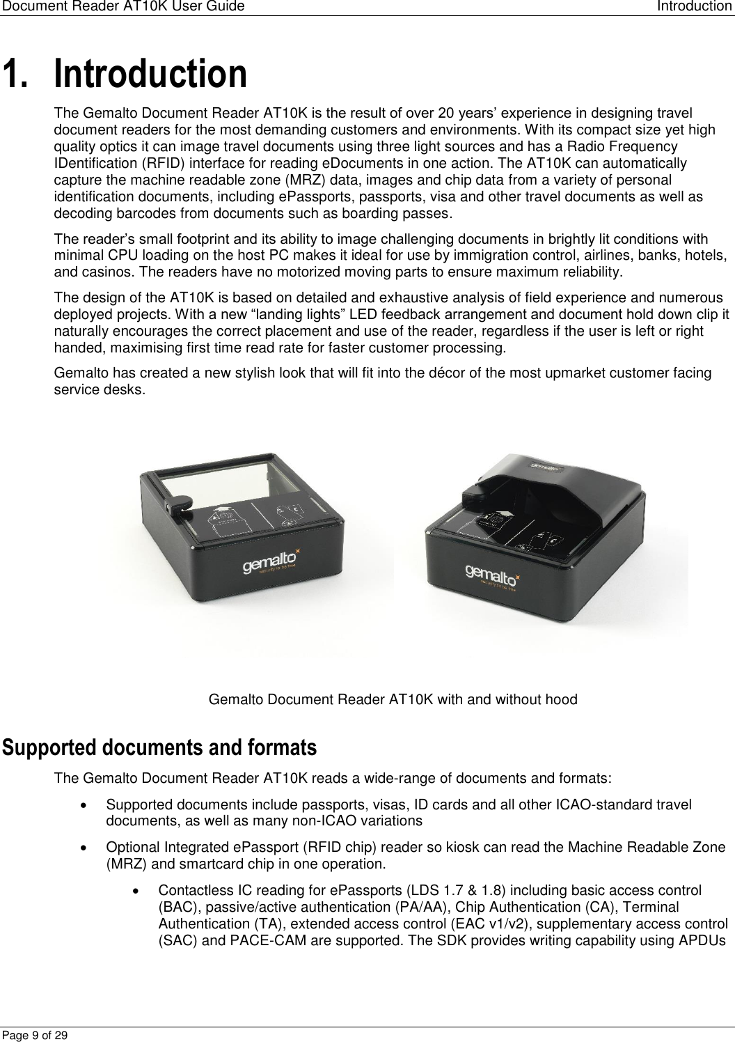 Document Reader AT10K User Guide Introduction Page 9 of 29 1. Introduction The Gemalto Document Reader AT10K is the result of over 20 years’ experience in designing travel document readers for the most demanding customers and environments. With its compact size yet high quality optics it can image travel documents using three light sources and has a Radio Frequency IDentification (RFID) interface for reading eDocuments in one action. The AT10K can automatically capture the machine readable zone (MRZ) data, images and chip data from a variety of personal identification documents, including ePassports, passports, visa and other travel documents as well as decoding barcodes from documents such as boarding passes. The reader’s small footprint and its ability to image challenging documents in brightly lit conditions with minimal CPU loading on the host PC makes it ideal for use by immigration control, airlines, banks, hotels, and casinos. The readers have no motorized moving parts to ensure maximum reliability. The design of the AT10K is based on detailed and exhaustive analysis of field experience and numerous deployed projects. With a new “landing lights” LED feedback arrangement and document hold down clip it naturally encourages the correct placement and use of the reader, regardless if the user is left or right handed, maximising first time read rate for faster customer processing.  Gemalto has created a new stylish look that will fit into the décor of the most upmarket customer facing service desks.   Gemalto Document Reader AT10K with and without hood Supported documents and formats The Gemalto Document Reader AT10K reads a wide-range of documents and formats:   Supported documents include passports, visas, ID cards and all other ICAO-standard travel documents, as well as many non-ICAO variations   Optional Integrated ePassport (RFID chip) reader so kiosk can read the Machine Readable Zone (MRZ) and smartcard chip in one operation.    Contactless IC reading for ePassports (LDS 1.7 &amp; 1.8) including basic access control (BAC), passive/active authentication (PA/AA), Chip Authentication (CA), Terminal Authentication (TA), extended access control (EAC v1/v2), supplementary access control (SAC) and PACE-CAM are supported. The SDK provides writing capability using APDUs 