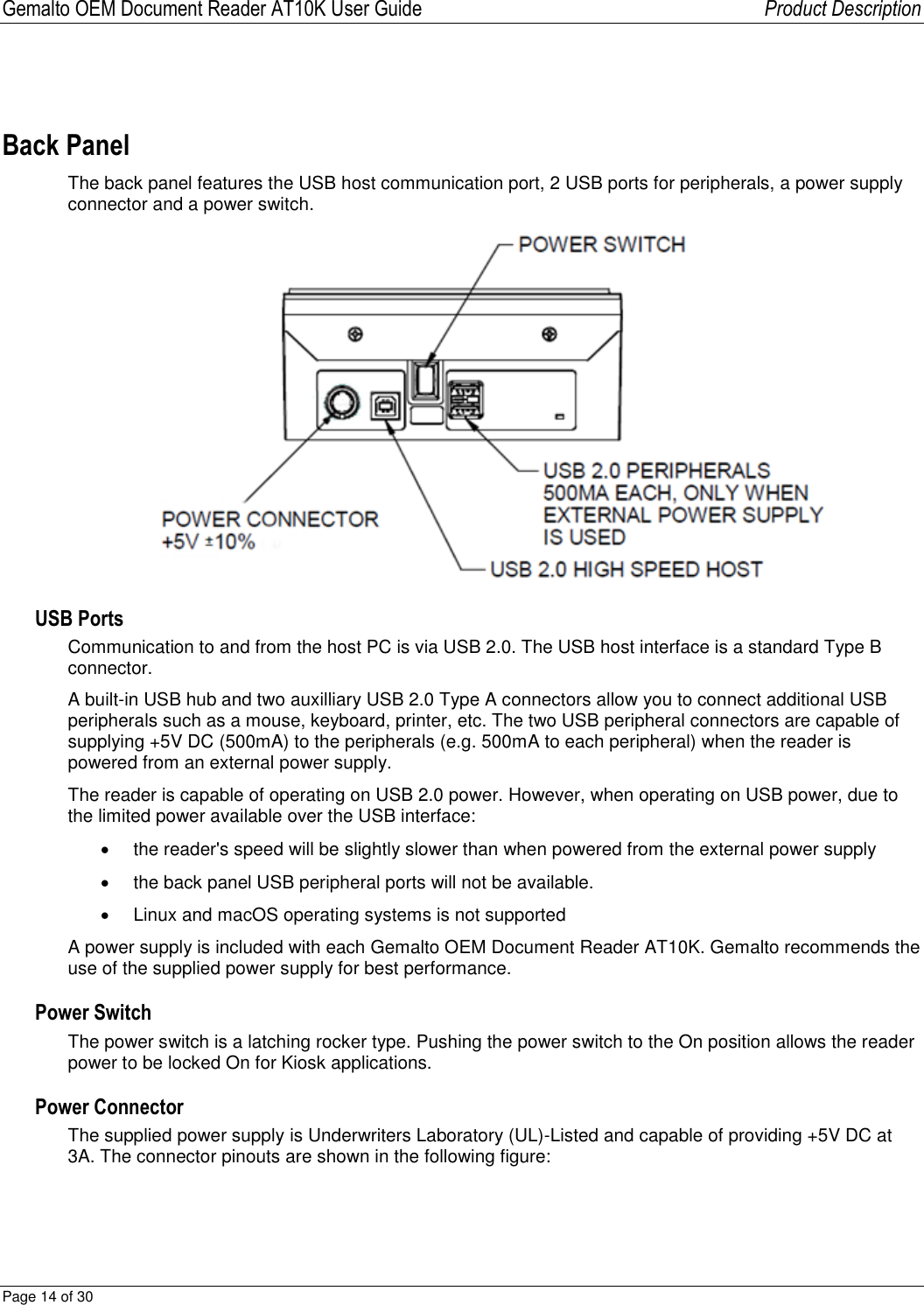Gemalto OEM Document Reader AT10K User Guide   Product Description Page 14 of 30   Back Panel The back panel features the USB host communication port, 2 USB ports for peripherals, a power supply connector and a power switch.  USB Ports Communication to and from the host PC is via USB 2.0. The USB host interface is a standard Type B connector.  A built-in USB hub and two auxilliary USB 2.0 Type A connectors allow you to connect additional USB peripherals such as a mouse, keyboard, printer, etc. The two USB peripheral connectors are capable of supplying +5V DC (500mA) to the peripherals (e.g. 500mA to each peripheral) when the reader is powered from an external power supply. The reader is capable of operating on USB 2.0 power. However, when operating on USB power, due to the limited power available over the USB interface:   the reader&apos;s speed will be slightly slower than when powered from the external power supply   the back panel USB peripheral ports will not be available.   Linux and macOS operating systems is not supported A power supply is included with each Gemalto OEM Document Reader AT10K. Gemalto recommends the use of the supplied power supply for best performance. Power Switch The power switch is a latching rocker type. Pushing the power switch to the On position allows the reader power to be locked On for Kiosk applications. Power Connector The supplied power supply is Underwriters Laboratory (UL)-Listed and capable of providing +5V DC at 3A. The connector pinouts are shown in the following figure:  