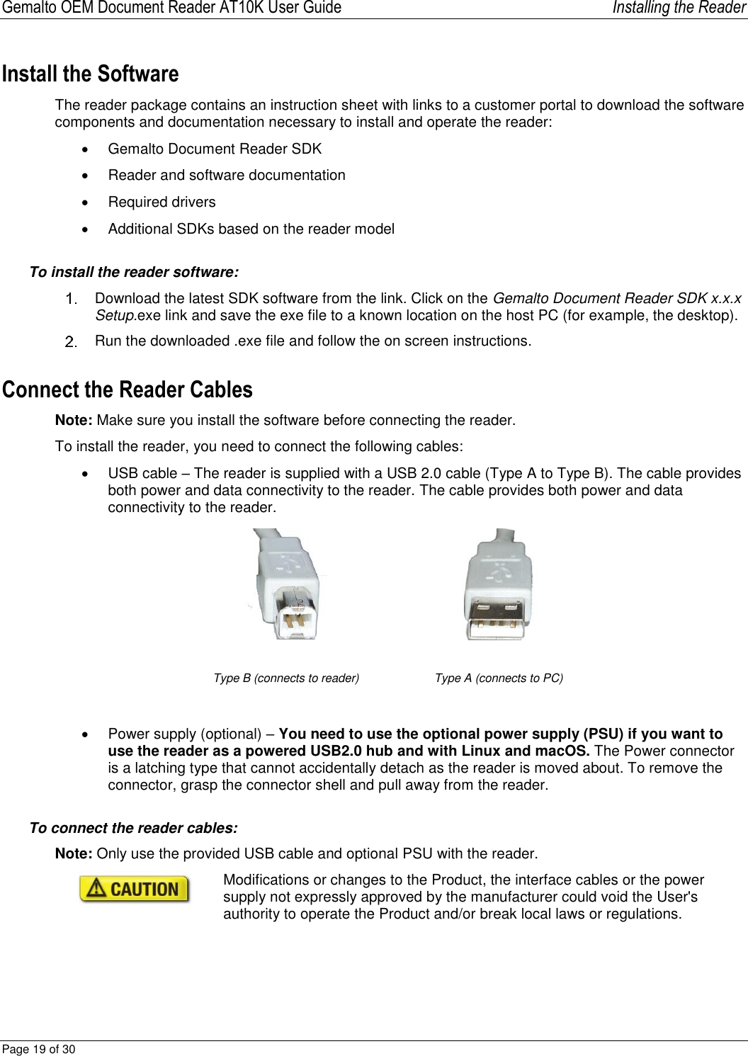 Gemalto OEM Document Reader AT10K User Guide   Installing the Reader Page 19 of 30  Install the Software The reader package contains an instruction sheet with links to a customer portal to download the software components and documentation necessary to install and operate the reader:   Gemalto Document Reader SDK   Reader and software documentation   Required drivers   Additional SDKs based on the reader model To install the reader software:   Download the latest SDK software from the link. Click on the Gemalto Document Reader SDK x.x.x Setup.exe link and save the exe file to a known location on the host PC (for example, the desktop).   Run the downloaded .exe file and follow the on screen instructions. Connect the Reader Cables Note: Make sure you install the software before connecting the reader. To install the reader, you need to connect the following cables:   USB cable – The reader is supplied with a USB 2.0 cable (Type A to Type B). The cable provides both power and data connectivity to the reader. The cable provides both power and data connectivity to the reader.   Type B (connects to reader) Type A (connects to PC)    Power supply (optional) – You need to use the optional power supply (PSU) if you want to use the reader as a powered USB2.0 hub and with Linux and macOS. The Power connector is a latching type that cannot accidentally detach as the reader is moved about. To remove the connector, grasp the connector shell and pull away from the reader.  To connect the reader cables: Note: Only use the provided USB cable and optional PSU with the reader.   Modifications or changes to the Product, the interface cables or the power supply not expressly approved by the manufacturer could void the User&apos;s authority to operate the Product and/or break local laws or regulations. 
