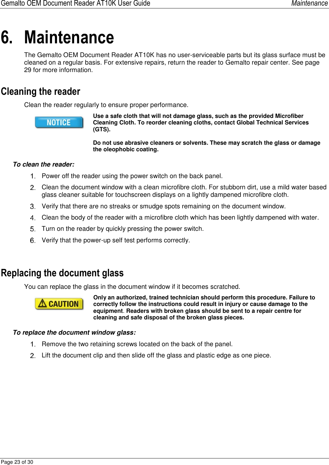 Gemalto OEM Document Reader AT10K User Guide   Maintenance Page 23 of 30  6. Maintenance The Gemalto OEM Document Reader AT10K has no user-serviceable parts but its glass surface must be cleaned on a regular basis. For extensive repairs, return the reader to Gemalto repair center. See page 29 for more information. Cleaning the reader Clean the reader regularly to ensure proper performance.  Use a safe cloth that will not damage glass, such as the provided Microfiber Cleaning Cloth. To reorder cleaning cloths, contact Global Technical Services (GTS).   Do not use abrasive cleaners or solvents. These may scratch the glass or damage the oleophobic coating. To clean the reader:   Power off the reader using the power switch on the back panel.   Clean the document window with a clean microfibre cloth. For stubborn dirt, use a mild water based glass cleaner suitable for touchscreen displays on a lightly dampened microfibre cloth.    Verify that there are no streaks or smudge spots remaining on the document window.   Clean the body of the reader with a microfibre cloth which has been lightly dampened with water.   Turn on the reader by quickly pressing the power switch.   Verify that the power-up self test performs correctly.  Replacing the document glass You can replace the glass in the document window if it becomes scratched.   Only an authorized, trained technician should perform this procedure. Failure to correctly follow the instructions could result in injury or cause damage to the equipment. Readers with broken glass should be sent to a repair centre for cleaning and safe disposal of the broken glass pieces. To replace the document window glass:   Remove the two retaining screws located on the back of the panel.   Lift the document clip and then slide off the glass and plastic edge as one piece.  