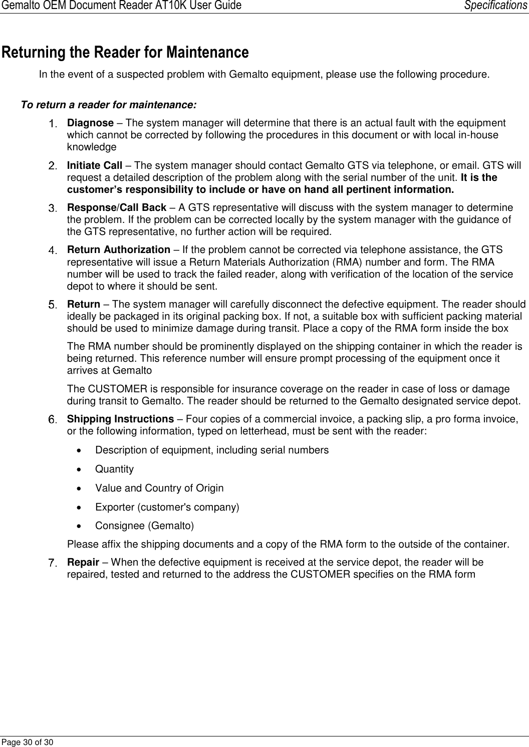 Gemalto OEM Document Reader AT10K User Guide   Specifications Page 30 of 30  Returning the Reader for Maintenance In the event of a suspected problem with Gemalto equipment, please use the following procedure. To return a reader for maintenance:  Diagnose – The system manager will determine that there is an actual fault with the equipment which cannot be corrected by following the procedures in this document or with local in-house knowledge   Initiate Call – The system manager should contact Gemalto GTS via telephone, or email. GTS will request a detailed description of the problem along with the serial number of the unit. It is the customer’s responsibility to include or have on hand all pertinent information.   Response/Call Back – A GTS representative will discuss with the system manager to determine the problem. If the problem can be corrected locally by the system manager with the guidance of the GTS representative, no further action will be required.   Return Authorization – If the problem cannot be corrected via telephone assistance, the GTS representative will issue a Return Materials Authorization (RMA) number and form. The RMA number will be used to track the failed reader, along with verification of the location of the service depot to where it should be sent.   Return – The system manager will carefully disconnect the defective equipment. The reader should ideally be packaged in its original packing box. If not, a suitable box with sufficient packing material should be used to minimize damage during transit. Place a copy of the RMA form inside the box  The RMA number should be prominently displayed on the shipping container in which the reader is being returned. This reference number will ensure prompt processing of the equipment once it arrives at Gemalto  The CUSTOMER is responsible for insurance coverage on the reader in case of loss or damage during transit to Gemalto. The reader should be returned to the Gemalto designated service depot.  Shipping Instructions – Four copies of a commercial invoice, a packing slip, a pro forma invoice, or the following information, typed on letterhead, must be sent with the reader:   Description of equipment, including serial numbers   Quantity   Value and Country of Origin   Exporter (customer&apos;s company)   Consignee (Gemalto) Please affix the shipping documents and a copy of the RMA form to the outside of the container.  Repair – When the defective equipment is received at the service depot, the reader will be repaired, tested and returned to the address the CUSTOMER specifies on the RMA form   
