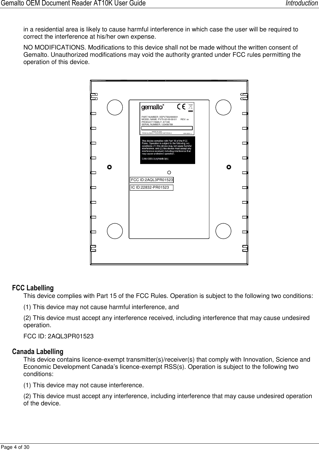 Gemalto OEM Document Reader AT10K User Guide   Introduction Page 4 of 30  in a residential area is likely to cause harmful interference in which case the user will be required to correct the interference at his/her own expense. NO MODIFICATIONS. Modifications to this device shall not be made without the written consent of Gemalto. Unauthorized modifications may void the authority granted under FCC rules permitting the operation of this device. PART NUMBER: XSPV7502000001MODEL NAME: PV75-02-00-00-01      REV: xxPRODUCT FAMILY: AT10KSERIAL NUMBER: 123456789MADE IN USAFROM GLOBALLY SOURCED MATERIALS AW-00231 LFCC ID:2AQL3PR01523IC ID:22832-PR01523 FCC Labelling This device complies with Part 15 of the FCC Rules. Operation is subject to the following two conditions: (1) This device may not cause harmful interference, and (2) This device must accept any interference received, including interference that may cause undesired operation. FCC ID: 2AQL3PR01523 Canada Labelling This device contains licence-exempt transmitter(s)/receiver(s) that comply with Innovation, Science and Economic Development Canada’s licence-exempt RSS(s). Operation is subject to the following two conditions: (1) This device may not cause interference. (2) This device must accept any interference, including interference that may cause undesired operation of the device.  