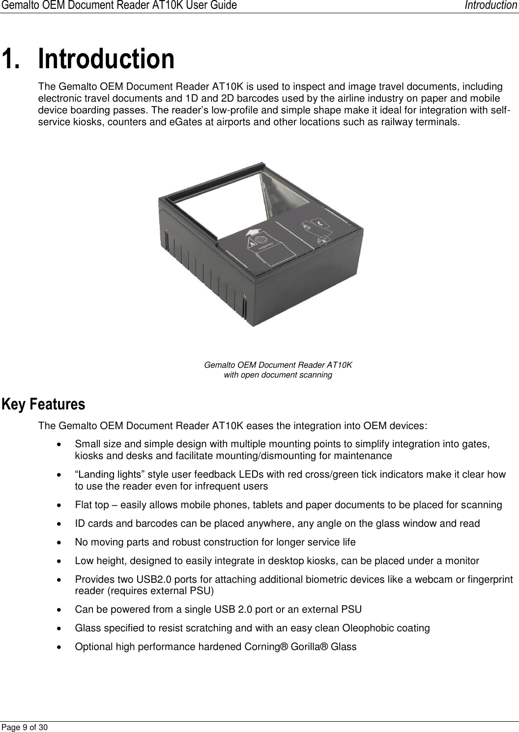 Gemalto OEM Document Reader AT10K User Guide   Introduction Page 9 of 30  1. Introduction The Gemalto OEM Document Reader AT10K is used to inspect and image travel documents, including electronic travel documents and 1D and 2D barcodes used by the airline industry on paper and mobile device boarding passes. The reader’s low-profile and simple shape make it ideal for integration with self-service kiosks, counters and eGates at airports and other locations such as railway terminals.   Gemalto OEM Document Reader AT10K with open document scanning Key Features The Gemalto OEM Document Reader AT10K eases the integration into OEM devices:   Small size and simple design with multiple mounting points to simplify integration into gates, kiosks and desks and facilitate mounting/dismounting for maintenance  “Landing lights” style user feedback LEDs with red cross/green tick indicators make it clear how to use the reader even for infrequent users    Flat top – easily allows mobile phones, tablets and paper documents to be placed for scanning   ID cards and barcodes can be placed anywhere, any angle on the glass window and read   No moving parts and robust construction for longer service life   Low height, designed to easily integrate in desktop kiosks, can be placed under a monitor   Provides two USB2.0 ports for attaching additional biometric devices like a webcam or fingerprint reader (requires external PSU)   Can be powered from a single USB 2.0 port or an external PSU    Glass specified to resist scratching and with an easy clean Oleophobic coating   Optional high performance hardened Corning® Gorilla® Glass   