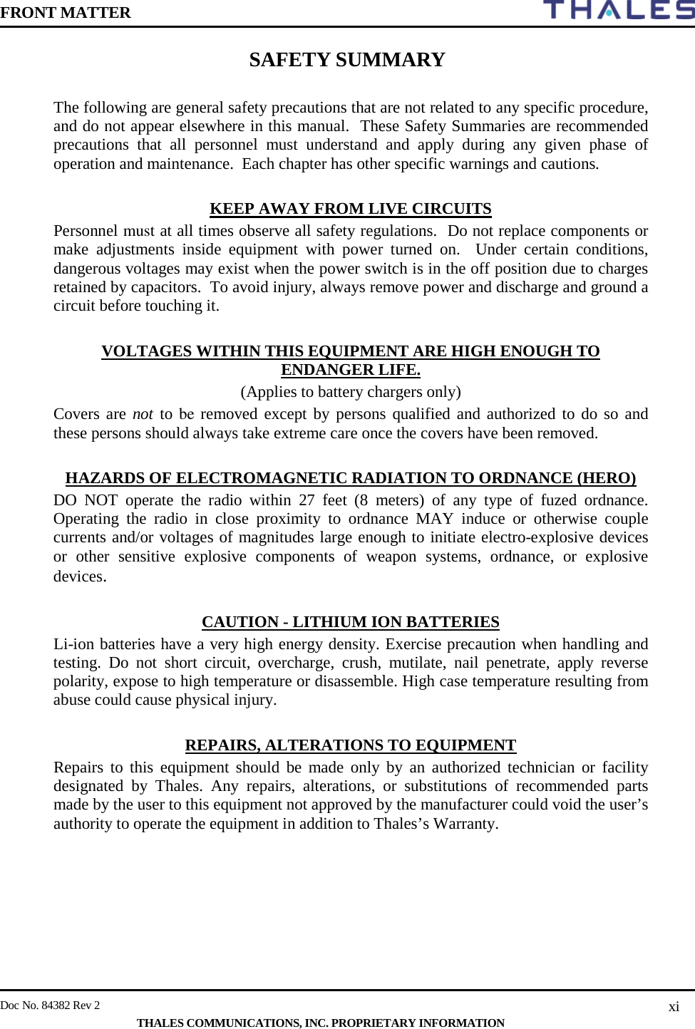 FRONT MATTER    Doc No. 84382 Rev 2     THALES COMMUNICATIONS, INC. PROPRIETARY INFORMATION xi SAFETY SUMMARY  The following are general safety precautions that are not related to any specific procedure, and do not appear elsewhere in this manual.  These Safety Summaries are recommended precautions that all personnel must understand and apply during any given phase of operation and maintenance.  Each chapter has other specific warnings and cautions.  KEEP AWAY FROM LIVE CIRCUITS Personnel must at all times observe all safety regulations.  Do not replace components or make adjustments inside equipment with power turned on.  Under certain conditions, dangerous voltages may exist when the power switch is in the off position due to charges retained by capacitors.  To avoid injury, always remove power and discharge and ground a circuit before touching it.  VOLTAGES WITHIN THIS EQUIPMENT ARE HIGH ENOUGH TO ENDANGER LIFE. (Applies to battery chargers only) Covers are not to be removed except by persons qualified and authorized to do so and these persons should always take extreme care once the covers have been removed.  HAZARDS OF ELECTROMAGNETIC RADIATION TO ORDNANCE (HERO) DO NOT operate the radio within 27 feet (8 meters) of any type of fuzed ordnance. Operating the radio in close proximity to ordnance MAY induce or otherwise couple currents and/or voltages of magnitudes large enough to initiate electro-explosive devices or other sensitive explosive components of weapon systems, ordnance, or explosive devices.  CAUTION - LITHIUM ION BATTERIES Li-ion batteries have a very high energy density. Exercise precaution when handling and testing. Do not short circuit, overcharge, crush, mutilate, nail penetrate, apply reverse polarity, expose to high temperature or disassemble. High case temperature resulting from abuse could cause physical injury.  REPAIRS, ALTERATIONS TO EQUIPMENT Repairs to this equipment should be made only by an authorized technician or facility designated by Thales. Any repairs, alterations, or substitutions of recommended parts made by the user to this equipment not approved by the manufacturer could void the user’s authority to operate the equipment in addition to Thales’s Warranty.  