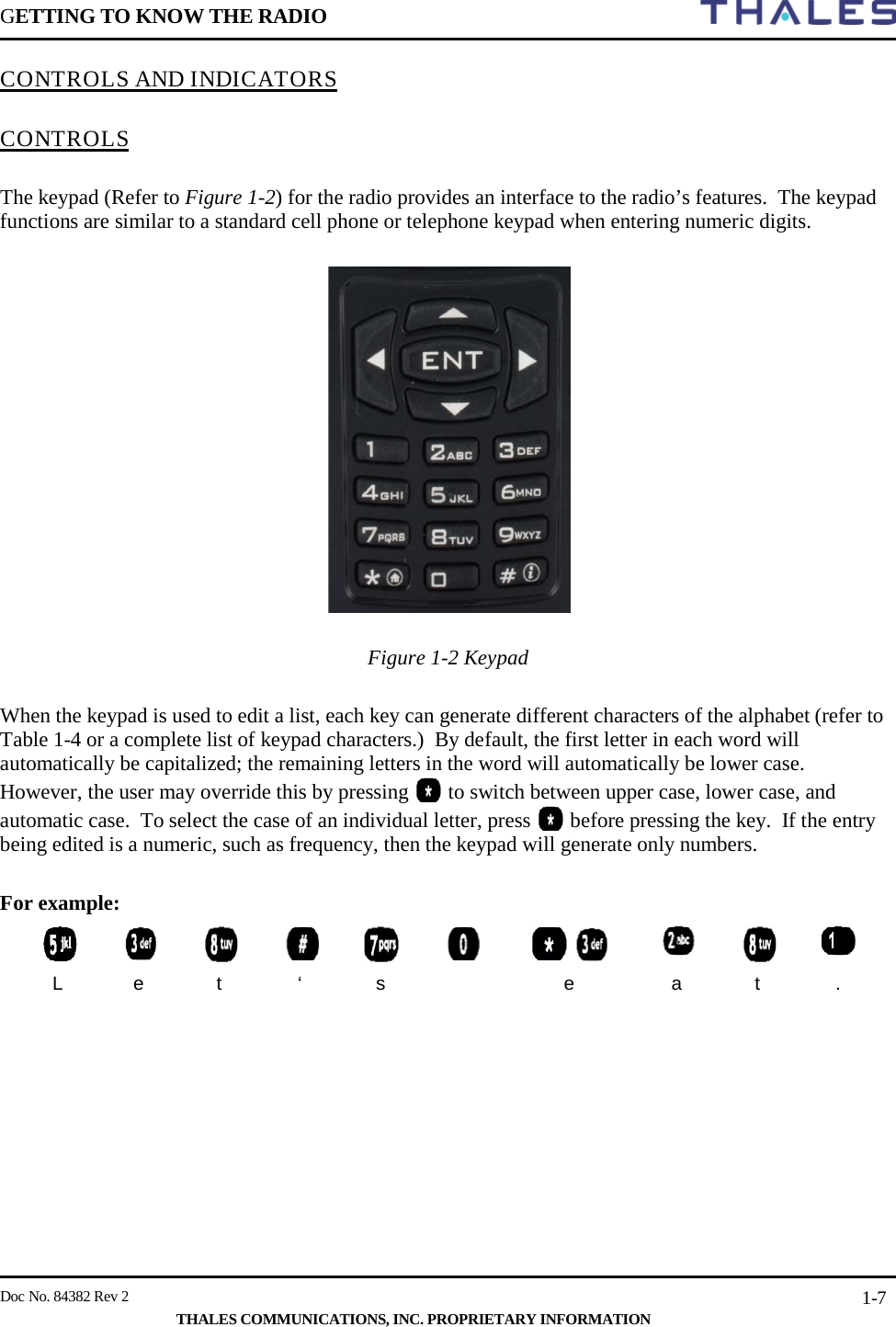 GETTING TO KNOW THE RADIO        Doc No. 84382 Rev 2     THALES COMMUNICATIONS, INC. PROPRIETARY INFORMATION 1-7 CONTROLS AND INDICATORS   CONTROLS  The keypad (Refer to Figure 1-2) for the radio provides an interface to the radio’s features.  The keypad functions are similar to a standard cell phone or telephone keypad when entering numeric digits.    Figure 1-2 Keypad   When the keypad is used to edit a list, each key can generate different characters of the alphabet (refer to Table 1-4 or a complete list of keypad characters.)  By default, the first letter in each word will automatically be capitalized; the remaining letters in the word will automatically be lower case.  However, the user may override this by pressing   to switch between upper case, lower case, and automatic case.  To select the case of an individual letter, press   before pressing the key.  If the entry being edited is a numeric, such as frequency, then the keypad will generate only numbers.  For example:             L  e  t  ‘  s    e  a  t  .     
