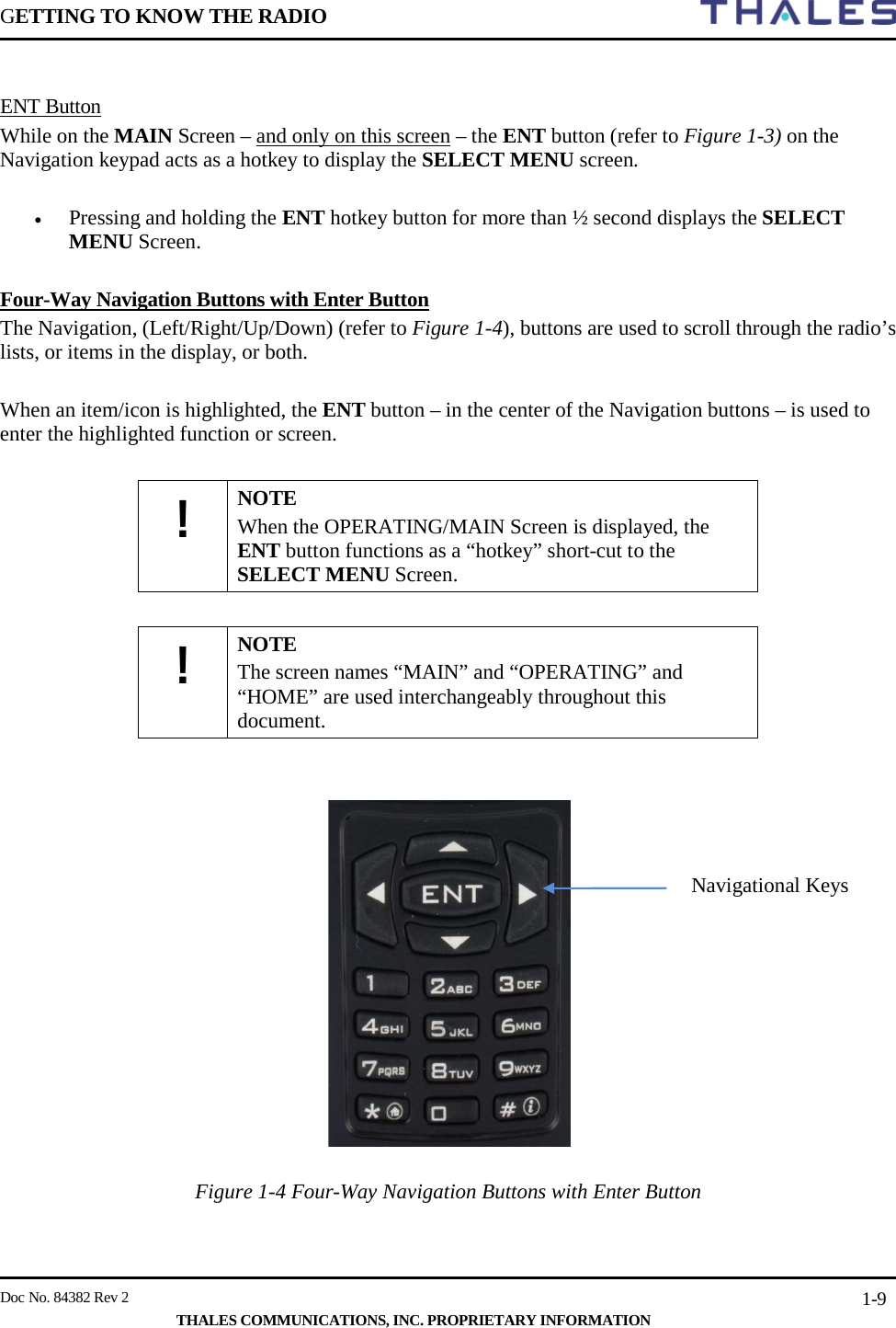 GETTING TO KNOW THE RADIO        Doc No. 84382 Rev 2     THALES COMMUNICATIONS, INC. PROPRIETARY INFORMATION 1-9  ENT Button While on the MAIN Screen – and only on this screen – the ENT button (refer to Figure 1-3) on the Navigation keypad acts as a hotkey to display the SELECT MENU screen.   • Pressing and holding the ENT hotkey button for more than ½ second displays the SELECT MENU Screen.    Four-Way Navigation Buttons with Enter Button The Navigation, (Left/Right/Up/Down) (refer to Figure 1-4), buttons are used to scroll through the radio’s lists, or items in the display, or both.  When an item/icon is highlighted, the ENT button – in the center of the Navigation buttons – is used to enter the highlighted function or screen.  ! NOTE When the OPERATING/MAIN Screen is displayed, the ENT button functions as a “hotkey” short-cut to the SELECT MENU Screen.  ! NOTE The screen names “MAIN” and “OPERATING” and “HOME” are used interchangeably throughout this document.     Figure 1-4 Four-Way Navigation Buttons with Enter Button Navigational Keys 