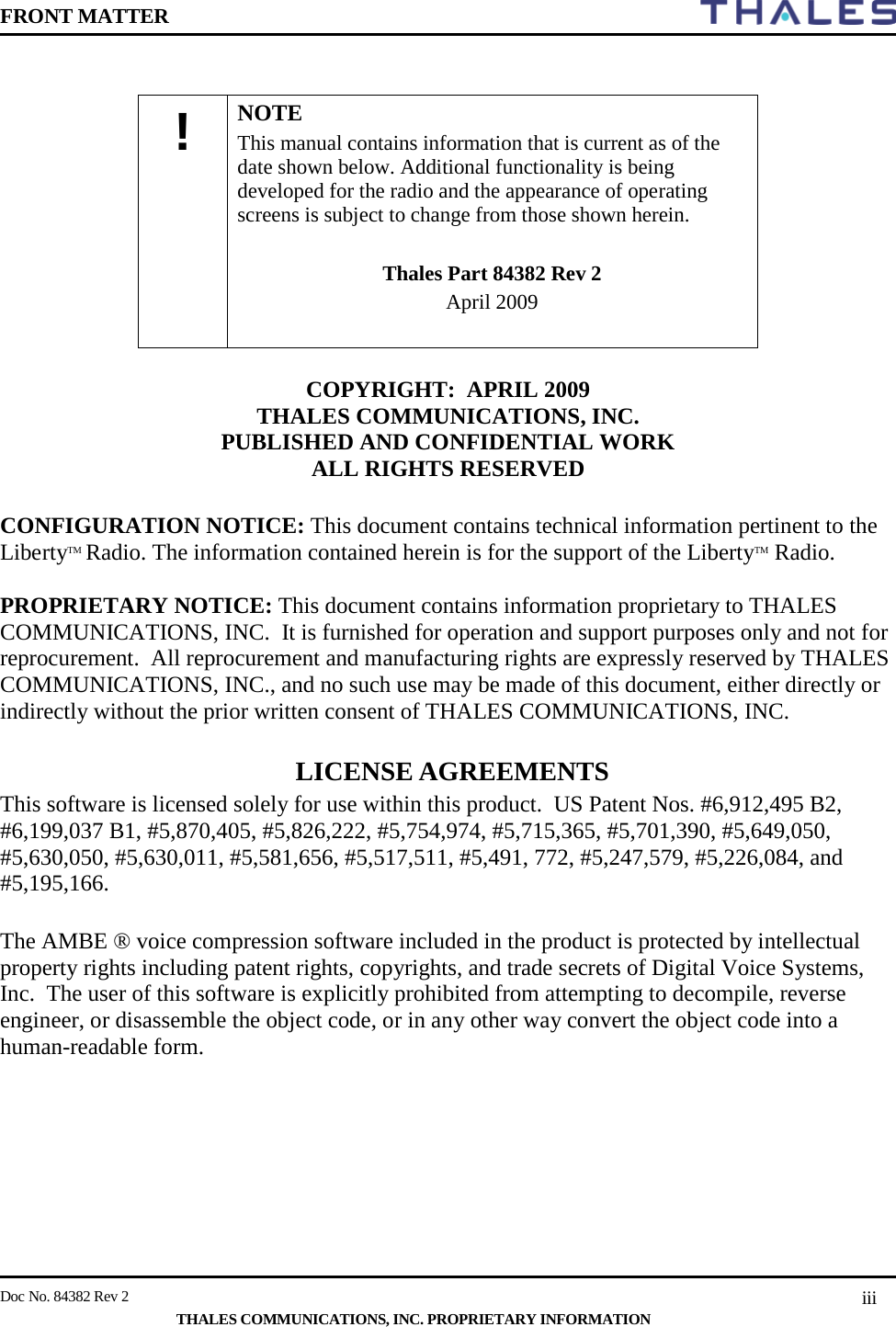 FRONT MATTER    Doc No. 84382 Rev 2     THALES COMMUNICATIONS, INC. PROPRIETARY INFORMATION iii             COPYRIGHT:  APRIL 2009  THALES COMMUNICATIONS, INC.  PUBLISHED AND CONFIDENTIAL WORK  ALL RIGHTS RESERVED  CONFIGURATION NOTICE: This document contains technical information pertinent to the LibertyTM Radio. The information contained herein is for the support of the LibertyTM Radio.  PROPRIETARY NOTICE: This document contains information proprietary to THALES COMMUNICATIONS, INC.  It is furnished for operation and support purposes only and not for reprocurement.  All reprocurement and manufacturing rights are expressly reserved by THALES COMMUNICATIONS, INC., and no such use may be made of this document, either directly or indirectly without the prior written consent of THALES COMMUNICATIONS, INC.  LICENSE AGREEMENTS  This software is licensed solely for use within this product.  US Patent Nos. #6,912,495 B2,  #6,199,037 B1, #5,870,405, #5,826,222, #5,754,974, #5,715,365, #5,701,390, #5,649,050, #5,630,050, #5,630,011, #5,581,656, #5,517,511, #5,491, 772, #5,247,579, #5,226,084, and #5,195,166.  The AMBE ® voice compression software included in the product is protected by intellectual property rights including patent rights, copyrights, and trade secrets of Digital Voice Systems, Inc.  The user of this software is explicitly prohibited from attempting to decompile, reverse engineer, or disassemble the object code, or in any other way convert the object code into a human-readable form.      !  NOTE This manual contains information that is current as of the date shown below. Additional functionality is being developed for the radio and the appearance of operating screens is subject to change from those shown herein.   Thales Part 84382 Rev 2  April 2009  