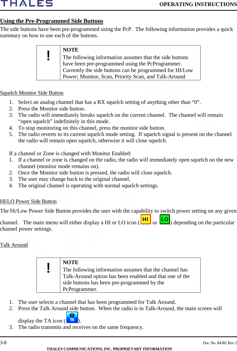  OPERATING INSTRUCTIONS    3-8    Doc No. 84382 Rev 2  THALES COMMUNICATIONS, INC. PROPRIETARY INFORMATION Using the Pre-Programmed Side Buttons The side buttons have been pre-programmed using the PcP.  The following information provides a quick summary on how to use each of the buttons.  ! NOTE The following information assumes that the side buttons have been pre-programmed using the PcProgrammer.  Currently the side buttons can be programmed for HI/Low Power; Monitor, Scan, Priority Scan, and Talk-Around   Squelch Monitor Side Button 1. Select an analog channel that has a RX squelch setting of anything other than “0”. 2. Press the Monitor side button.   3. The radio will immediately breaks squelch on the current channel.  The channel will remain “open squelch” indefinitely in this mode. 4. To stop monitoring on this channel, press the monitor side button.   5. The radio reverts to its current squelch mode setting.  If squelch signal is present on the channel the radio will remain open squelch, otherwise it will close squelch.  If a channel or Zone is changed with Monitor Enabled: 1. If a channel or zone is changed on the radio, the radio will immediately open squelch on the new channel (monitor mode remains on). 2. Once the Monitor side button is pressed, the radio will close squelch.  3. The user may change back to the original channel. 4. The original channel is operating with normal squelch settings.   HI/LO Power Side Button The Hi/Low Power Side Button provides the user with the capability to switch power setting on any given channel.   The main menu will either display a HI or LO icon (  or  ) depending on the particular channel power settings.  Talk Around  ! NOTE The following information assumes that the channel has Talk-Around option has been enabled and that one of the side buttons has been pre-programmed by the PcProgrammer.   1. The user selects a channel that has been programmed for Talk Around. 2. Press the Talk Around side button.  When the radio is in Talk-Around, the main screen will display the TA icon ( ). 3. The radio transmits and receives on the same frequency. HILO