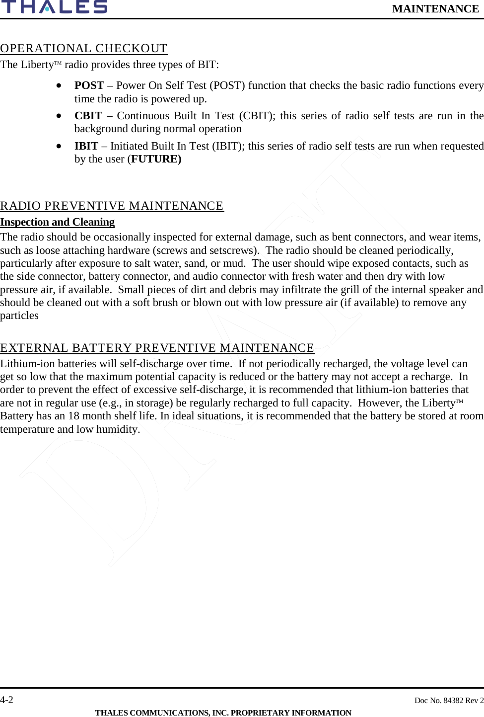  MAINTENANCE   4-2    Doc No. 84382 Rev 2  THALES COMMUNICATIONS, INC. PROPRIETARY INFORMATION  OPERATIONAL CHECKOUT The LibertyTM radio provides three types of BIT: • POST – Power On Self Test (POST) function that checks the basic radio functions every time the radio is powered up.  • CBIT – Continuous Built In Test (CBIT); this series of radio self tests are run in the background during normal operation • IBIT – Initiated Built In Test (IBIT); this series of radio self tests are run when requested by the user (FUTURE)   RADIO PREVENTIVE MAINTENANCE Inspection and Cleaning The radio should be occasionally inspected for external damage, such as bent connectors, and wear items, such as loose attaching hardware (screws and setscrews).  The radio should be cleaned periodically, particularly after exposure to salt water, sand, or mud.  The user should wipe exposed contacts, such as the side connector, battery connector, and audio connector with fresh water and then dry with low pressure air, if available.  Small pieces of dirt and debris may infiltrate the grill of the internal speaker and should be cleaned out with a soft brush or blown out with low pressure air (if available) to remove any particles   EXTERNAL BATTERY PREVENTIVE MAINTENANCE Lithium-ion batteries will self-discharge over time.  If not periodically recharged, the voltage level can get so low that the maximum potential capacity is reduced or the battery may not accept a recharge.  In order to prevent the effect of excessive self-discharge, it is recommended that lithium-ion batteries that are not in regular use (e.g., in storage) be regularly recharged to full capacity.  However, the LibertyTM Battery has an 18 month shelf life. In ideal situations, it is recommended that the battery be stored at room temperature and low humidity.    