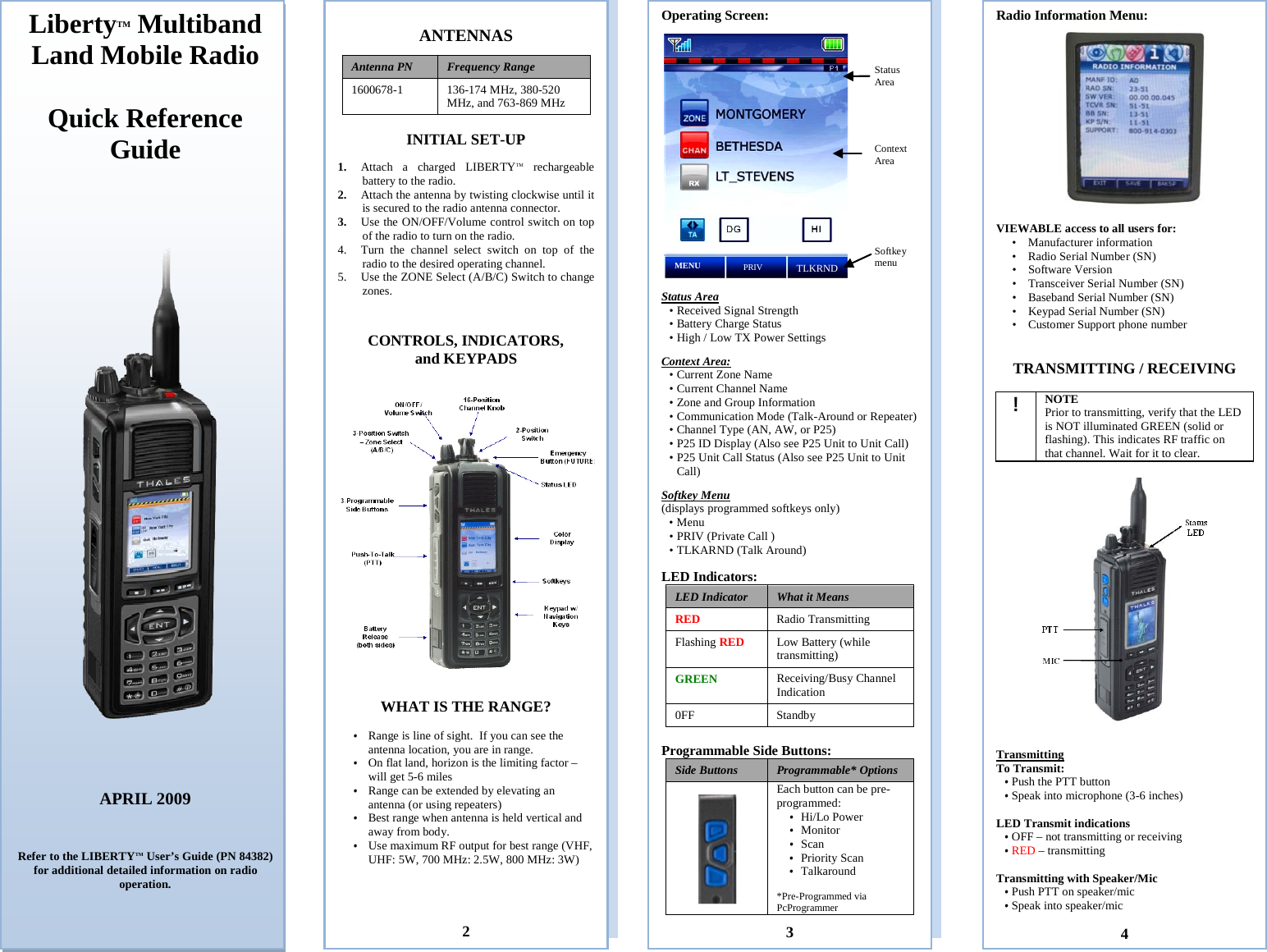 Stats Area Context area Softkey Menu  ANTENNAS  Antenna PN Frequency Range  1600678-1  136-174 MHz, 380-520 MHz, and 763-869 MHz  INITIAL SET-UP  1. Attach  a charged LIBERTYTM rechargeable battery to the radio.  2. Attach the antenna by twisting clockwise until it is secured to the radio antenna connector.  3. Use the ON/OFF/Volume control switch on top of the radio to turn on the radio. 4. Turn the channel select switch on top of the radio to the desired operating channel. 5. Use the ZONE Select (A/B/C) Switch to change zones.   CONTROLS, INDICATORS, and KEYPADS     WHAT IS THE RANGE?  • Range is line of sight.  If you can see the antenna location, you are in range. • On flat land, horizon is the limiting factor – will get 5-6 miles  • Range can be extended by elevating an antenna (or using repeaters) • Best range when antenna is held vertical and away from body.  • Use maximum RF output for best range (VHF, UHF: 5W, 700 MHz: 2.5W, 800 MHz: 3W)               2 Operating Screen:     Status Area  • Received Signal Strength • Battery Charge Status • High / Low TX Power Settings  Context Area: • Current Zone Name  • Current Channel Name   • Zone and Group Information • Communication Mode (Talk-Around or Repeater)  • Channel Type (AN, AW, or P25) • P25 ID Display (Also see P25 Unit to Unit Call) • P25 Unit Call Status (Also see P25 Unit to Unit Call)  Softkey Menu (displays programmed softkeys only) • Menu  • PRIV (Private Call ) • TLKARND (Talk Around)     LED Indicators: LED Indicator What it Means RED Radio Transmitting Flashing RED Low Battery (while transmitting) GREEN Receiving/Busy Channel Indication 0FF Standby  Programmable Side Buttons:   Side Buttons  Programmable* Options  Each button can be pre-programmed: • Hi/Lo Power • Monitor • Scan • Priority Scan • Talkaround  *Pre-Programmed via PcProgrammer   3 LibertyTM Multiband Land Mobile Radio  Quick Reference Guide        APRIL 2009    Refer to the LIBERTYTM User’s Guide (PN 84382) for additional detailed information on radio operation.     Radio Information Menu:   VIEWABLE access to all users for: • Manufacturer information • Radio Serial Number (SN) • Software Version • Transceiver Serial Number (SN) • Baseband Serial Number (SN) • Keypad Serial Number (SN) • Customer Support phone number   TRANSMITTING / RECEIVING  ! NOTE Prior to transmitting, verify that the LED is NOT illuminated GREEN (solid or flashing). This indicates RF traffic on that channel. Wait for it to clear.    Transmitting To Transmit:  • Push the PTT button • Speak into microphone (3-6 inches)  LED Transmit indications • OFF – not transmitting or receiving • RED – transmitting  Transmitting with Speaker/Mic  • Push PTT on speaker/mic  • Speak into speaker/mic     4 Status Area Context Area Softkey menu MENU PRIV TLKRND 