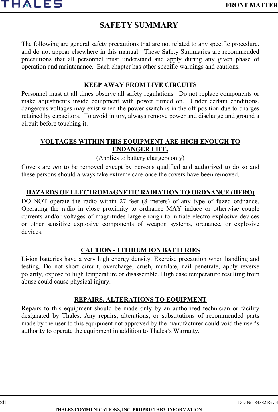    FRONT MATTER    xii    Doc No. 84382 Rev 4  THALES COMMUNICATIONS, INC. PROPRIETARY INFORMATION SAFETY SUMMARY  The following are general safety precautions that are not related to any specific procedure, and do not appear elsewhere in this manual.  These Safety Summaries are recommended precautions that all personnel must understand and apply during any given phase of operation and maintenance.  Each chapter has other specific warnings and cautions.  KEEP AWAY FROM LIVE CIRCUITS Personnel must at all times observe all safety regulations.  Do not replace components or make adjustments inside equipment with power turned on.  Under certain conditions, dangerous voltages may exist when the power switch is in the off position due to charges retained by capacitors.  To avoid injury, always remove power and discharge and ground a circuit before touching it.  VOLTAGES WITHIN THIS EQUIPMENT ARE HIGH ENOUGH TO ENDANGER LIFE. (Applies to battery chargers only) Covers are not to  be removed except by persons qualified and authorized to do so and these persons should always take extreme care once the covers have been removed.  HAZARDS OF ELECTROMAGNETIC RADIATION TO ORDNANCE (HERO) DO NOT operate the radio within 27 feet (8 meters) of any type of fuzed ordnance. Operating the radio in close proximity to ordnance MAY induce or otherwise couple currents and/or voltages of magnitudes large enough to initiate electro-explosive devices or other sensitive explosive components of weapon systems, ordnance, or explosive devices.  CAUTION - LITHIUM ION BATTERIES Li-ion batteries have a very high energy density. Exercise precaution when handling and testing. Do not short circuit, overcharge, crush, mutilate, nail penetrate, apply reverse polarity, expose to high temperature or disassemble. High case temperature resulting from abuse could cause physical injury.  REPAIRS, ALTERATIONS TO EQUIPMENT Repairs to this equipment should be made only by an authorized technician or facility designated by Thales. Any repairs, alterations, or substitutions of recommended parts made by the user to this equipment not approved by the manufacturer could void the user’s authority to operate the equipment in addition to Thales’s Warranty.  