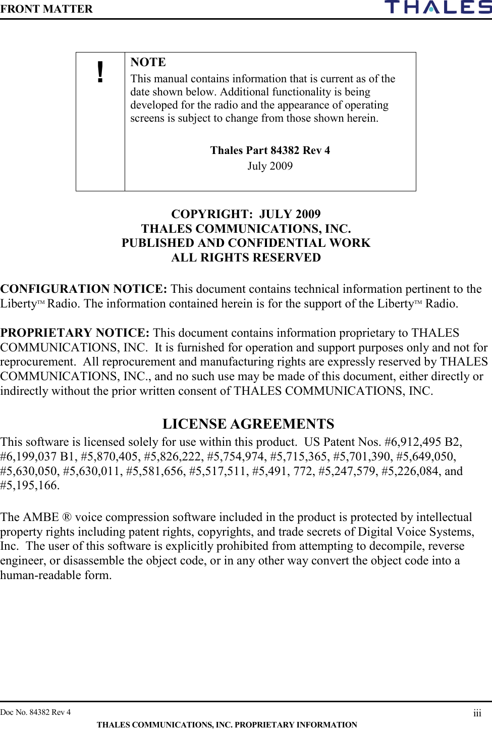 FRONT MATTER    Doc No. 84382 Rev 4    THALES COMMUNICATIONS, INC. PROPRIETARY INFORMATION iii             COPYRIGHT:  JULY 2009  THALES COMMUNICATIONS, INC.  PUBLISHED AND CONFIDENTIAL WORK  ALL RIGHTS RESERVED  CONFIGURATION NOTICE: This document contains technical information pertinent to the LibertyTM Radio. The information contained herein is for the support of the LibertyTM Radio.  PROPRIETARY NOTICE: This document contains information proprietary to THALES COMMUNICATIONS, INC.  It is furnished for operation and support purposes only and not for reprocurement.  All reprocurement and manufacturing rights are expressly reserved by THALES COMMUNICATIONS, INC., and no such use may be made of this document, either directly or indirectly without the prior written consent of THALES COMMUNICATIONS, INC.  LICENSE AGREEMENTS  This software is licensed solely for use within this product.  US Patent Nos. #6,912,495 B2,  #6,199,037 B1, #5,870,405, #5,826,222, #5,754,974, #5,715,365, #5,701,390, #5,649,050, #5,630,050, #5,630,011, #5,581,656, #5,517,511, #5,491, 772, #5,247,579, #5,226,084, and #5,195,166.  The AMBE ® voice compression software included in the product is protected by intellectual property rights including patent rights, copyrights, and trade secrets of Digital Voice Systems, Inc.  The user of this software is explicitly prohibited from attempting to decompile, reverse engineer, or disassemble the object code, or in any other way convert the object code into a human-readable form.      !  NOTE This manual contains information that is current as of the date shown below. Additional functionality is being developed for the radio and the appearance of operating screens is subject to change from those shown herein.   Thales Part 84382 Rev 4 July 2009  