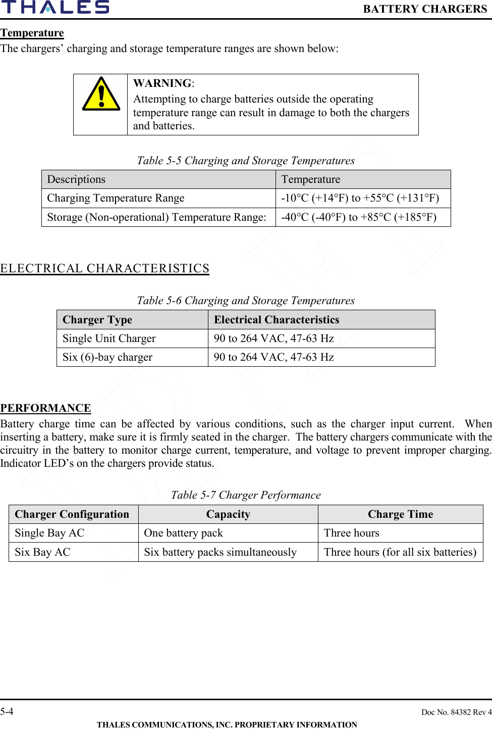  BATTERY CHARGERS   5-4    Doc No. 84382 Rev 4  THALES COMMUNICATIONS, INC. PROPRIETARY INFORMATION Temperature   The chargers’ charging and storage temperature ranges are shown below:   WARNING:  Attempting to charge batteries outside the operating temperature range can result in damage to both the chargers and batteries.   Table 5-5 Charging and Storage Temperatures Descriptions  Temperature Charging Temperature Range  -10°C (+14°F) to +55°C (+131°F) Storage (Non-operational) Temperature Range:  -40°C (-40°F) to +85°C (+185°F)   ELECTRICAL CHARACTERISTICS  Table 5-6 Charging and Storage Temperatures Charger Type   Electrical Characteristics Single Unit Charger  90 to 264 VAC, 47-63 Hz Six (6)-bay charger  90 to 264 VAC, 47-63 Hz   PERFORMANCE Battery charge time can be affected by various conditions, such as the charger input current.  When inserting a battery, make sure it is firmly seated in the charger.  The battery chargers communicate with the circuitry in the battery to monitor charge current, temperature, and voltage to prevent improper charging.  Indicator LED’s on the chargers provide status.       Table 5-7 Charger Performance Charger Configuration Capacity  Charge Time Single Bay AC  One battery pack Three hours Six Bay AC   Six battery packs simultaneously  Three hours (for all six batteries)   