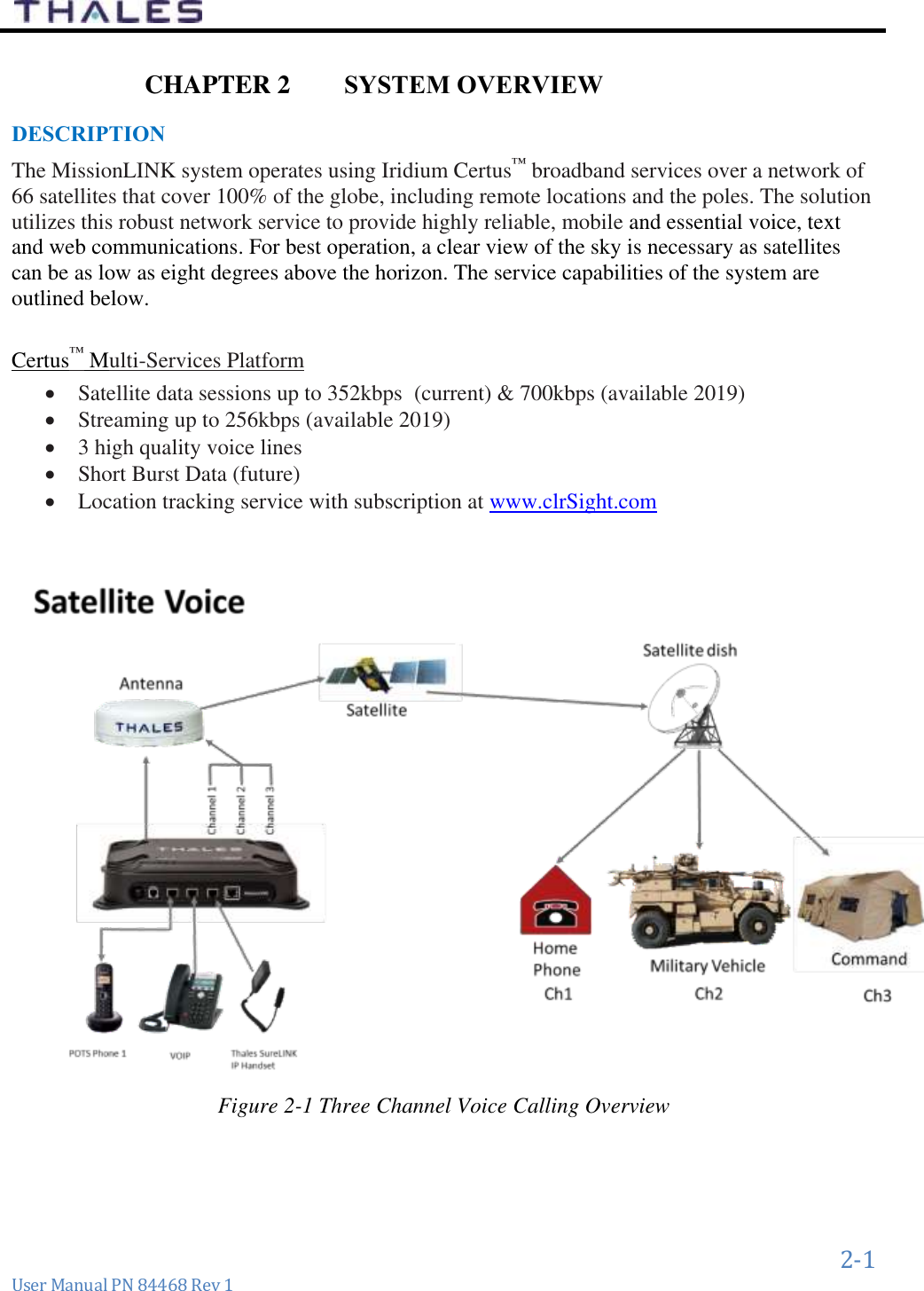      2-1 User Manual PN 84468 Rev 1  SYSTEM OVERVIEW CHAPTER 2DESCRIPTION The MissionLINK system operates using Iridium Certus™ broadband services over a network of 66 satellites that cover 100% of the globe, including remote locations and the poles. The solution utilizes this robust network service to provide highly reliable, mobile and essential voice, text and web communications. For best operation, a clear view of the sky is necessary as satellites can be as low as eight degrees above the horizon. The service capabilities of the system are outlined below.  Certus™ Multi-Services Platform   Satellite data sessions up to 352kbps  (current) &amp; 700kbps (available 2019)  Streaming up to 256kbps (available 2019)   3 high quality voice lines  Short Burst Data (future)  Location tracking service with subscription at www.clrSight.com    Figure 2-1 Three Channel Voice Calling Overview     