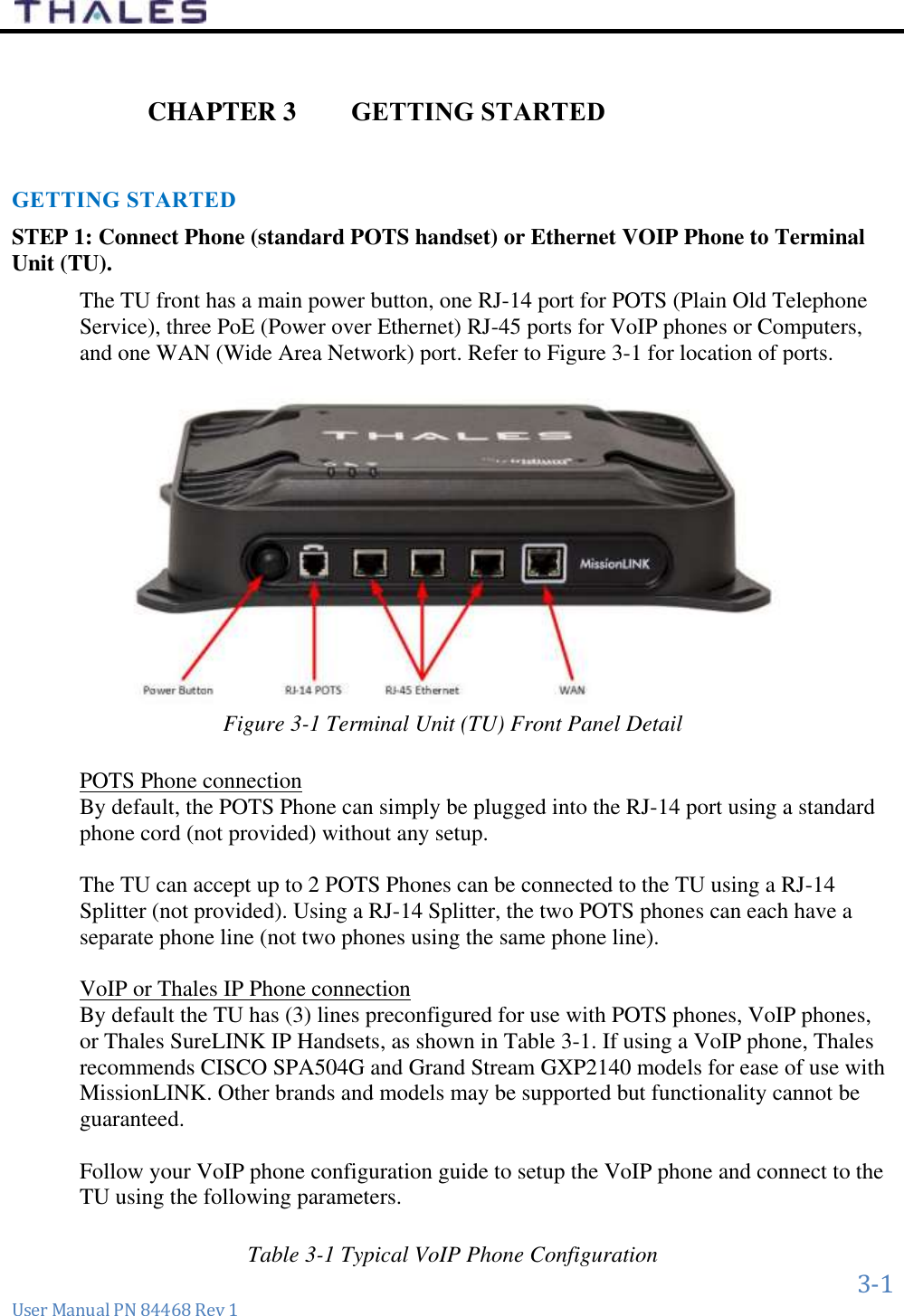      3-1 User Manual PN 84468 Rev 1   GETTING STARTED CHAPTER 3 GETTING STARTED STEP 1: Connect Phone (standard POTS handset) or Ethernet VOIP Phone to Terminal Unit (TU).   The TU front has a main power button, one RJ-14 port for POTS (Plain Old Telephone Service), three PoE (Power over Ethernet) RJ-45 ports for VoIP phones or Computers, and one WAN (Wide Area Network) port. Refer to Figure 3-1 for location of ports.  Figure 3-1 Terminal Unit (TU) Front Panel Detail   POTS Phone connection By default, the POTS Phone can simply be plugged into the RJ-14 port using a standard phone cord (not provided) without any setup.   The TU can accept up to 2 POTS Phones can be connected to the TU using a RJ-14 Splitter (not provided). Using a RJ-14 Splitter, the two POTS phones can each have a separate phone line (not two phones using the same phone line).  VoIP or Thales IP Phone connection By default the TU has (3) lines preconfigured for use with POTS phones, VoIP phones, or Thales SureLINK IP Handsets, as shown in Table 3-1. If using a VoIP phone, Thales recommends CISCO SPA504G and Grand Stream GXP2140 models for ease of use with MissionLINK. Other brands and models may be supported but functionality cannot be guaranteed.   Follow your VoIP phone configuration guide to setup the VoIP phone and connect to the TU using the following parameters.  Table 3-1 Typical VoIP Phone Configuration 