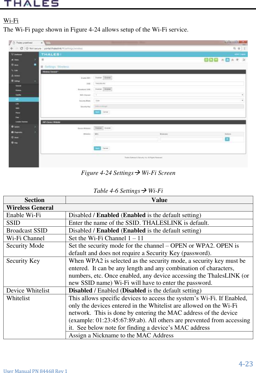      4-23 User Manual PN 84468 Rev 1 Wi-Fi  The Wi-Fi page shown in Figure 4-24 allows setup of the Wi-Fi service.    Figure 4-24 Settings Wi-Fi Screen  Table 4-6 Settings Wi-Fi  Section Value Wireless General Enable Wi-Fi Disabled / Enabled (Enabled is the default setting) SSID Enter the name of the SSID. THALESLINK is default. Broadcast SSID Disabled / Enabled (Enabled is the default setting) Wi-Fi Channel Set the Wi-Fi Channel 1 – 11 Security Mode Set the security mode for the channel – OPEN or WPA2. OPEN is default and does not require a Security Key (password). Security Key  When WPA2 is selected as the security mode, a security key must be entered.  It can be any length and any combination of characters, numbers, etc. Once enabled, any device accessing the ThalesLINK (or new SSID name) Wi-Fi will have to enter the password. Device Whitelist Disabled / Enabled (Disabled is the default setting) Whitelist This allows specific devices to access the system’s Wi-Fi. If Enabled, only the devices entered in the Whitelist are allowed on the Wi-Fi network.  This is done by entering the MAC address of the device (example: 01:23:45:67:89:ab). All others are prevented from accessing it.  See below note for finding a device’s MAC address Assign a Nickname to the MAC Address  