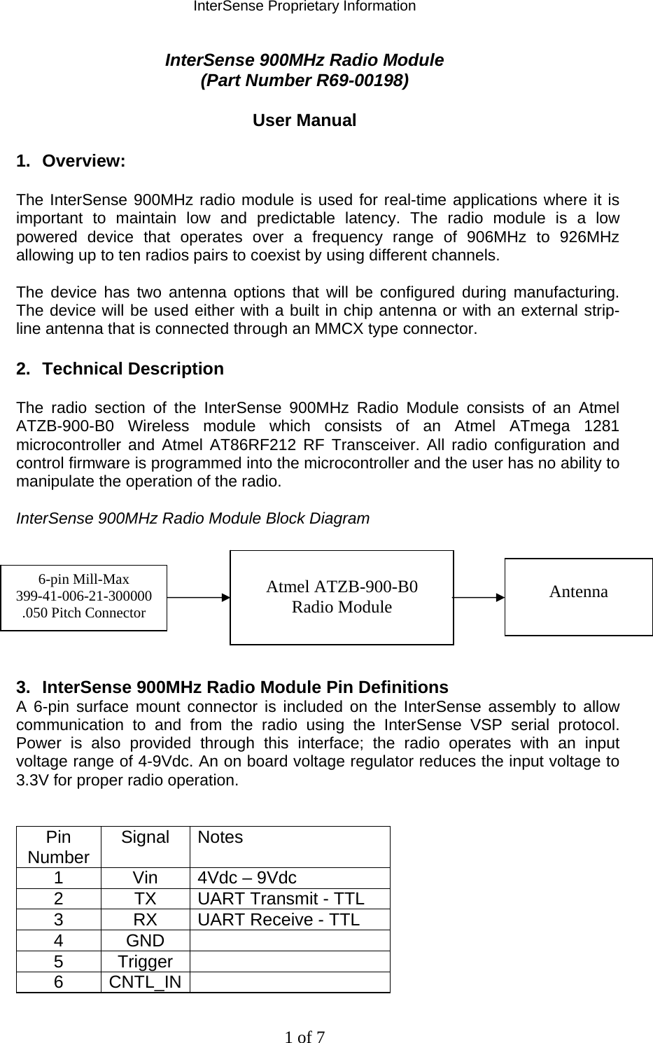 InterSense Proprietary Information 1 of 7 InterSense 900MHz Radio Module  (Part Number R69-00198)  User Manual  1. Overview:  The InterSense 900MHz radio module is used for real-time applications where it is important to maintain low and predictable latency. The radio module is a low powered device that operates over a frequency range of 906MHz to 926MHz allowing up to ten radios pairs to coexist by using different channels.   The device has two antenna options that will be configured during manufacturing. The device will be used either with a built in chip antenna or with an external strip-line antenna that is connected through an MMCX type connector.  2. Technical Description  The radio section of the InterSense 900MHz Radio Module consists of an Atmel ATZB-900-B0 Wireless module which consists of an Atmel ATmega 1281 microcontroller and Atmel AT86RF212 RF Transceiver. All radio configuration and control firmware is programmed into the microcontroller and the user has no ability to manipulate the operation of the radio.  InterSense 900MHz Radio Module Block Diagram         3.  InterSense 900MHz Radio Module Pin Definitions A 6-pin surface mount connector is included on the InterSense assembly to allow communication to and from the radio using the InterSense VSP serial protocol. Power is also provided through this interface; the radio operates with an input voltage range of 4-9Vdc. An on board voltage regulator reduces the input voltage to 3.3V for proper radio operation.   Pin Number  Signal Notes 1  Vin  4Vdc – 9Vdc 2  TX  UART Transmit - TTL 3  RX  UART Receive - TTL 4 GND  5 Trigger  6 CNTL_IN   Atmel ATZB-900-B0 Radio Module  Antenna 6-pin Mill-Max 399-41-006-21-300000 .050 Pitch Connector 