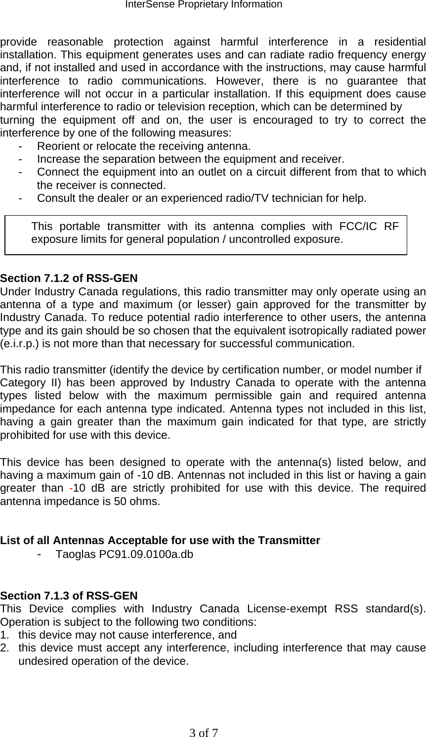 InterSense Proprietary Information 3 of 7 provide reasonable protection against harmful interference in a residential installation. This equipment generates uses and can radiate radio frequency energy and, if not installed and used in accordance with the instructions, may cause harmful interference to radio communications. However, there is no guarantee that interference will not occur in a particular installation. If this equipment does cause harmful interference to radio or television reception, which can be determined by turning the equipment off and on, the user is encouraged to try to correct the interference by one of the following measures: -  Reorient or relocate the receiving antenna. -  Increase the separation between the equipment and receiver. -  Connect the equipment into an outlet on a circuit different from that to which the receiver is connected. -  Consult the dealer or an experienced radio/TV technician for help.      Section 7.1.2 of RSS-GEN Under Industry Canada regulations, this radio transmitter may only operate using an antenna of a type and maximum (or lesser) gain approved for the transmitter by Industry Canada. To reduce potential radio interference to other users, the antenna type and its gain should be so chosen that the equivalent isotropically radiated power (e.i.r.p.) is not more than that necessary for successful communication.  This radio transmitter (identify the device by certification number, or model number if Category II) has been approved by Industry Canada to operate with the antenna types listed below with the maximum permissible gain and required antenna impedance for each antenna type indicated. Antenna types not included in this list, having a gain greater than the maximum gain indicated for that type, are strictly prohibited for use with this device.  This device has been designed to operate with the antenna(s) listed below, and having a maximum gain of -10 dB. Antennas not included in this list or having a gain greater than -10 dB are strictly prohibited for use with this device. The required antenna impedance is 50 ohms.   List of all Antennas Acceptable for use with the Transmitter -  Taoglas PC91.09.0100a.db   Section 7.1.3 of RSS-GEN This Device complies with Industry Canada License-exempt RSS standard(s). Operation is subject to the following two conditions:  1.  this device may not cause interference, and  2.  this device must accept any interference, including interference that may cause undesired operation of the device.   This portable transmitter with its antenna complies with FCC/IC RF exposure limits for general population / uncontrolled exposure. 