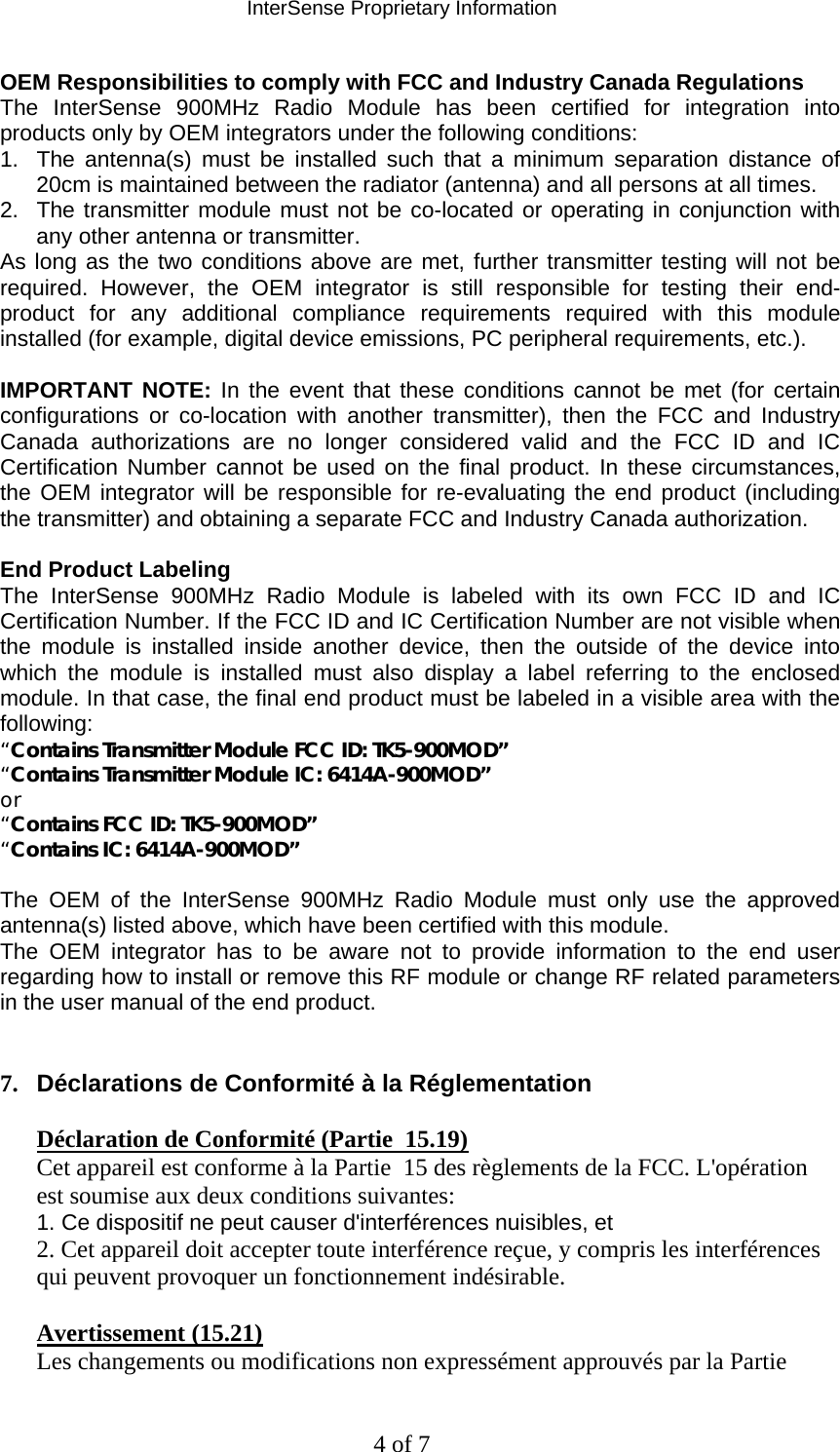 InterSense Proprietary Information 4 of 7 OEM Responsibilities to comply with FCC and Industry Canada Regulations The InterSense 900MHz Radio Module has been certified for integration into products only by OEM integrators under the following conditions: 1.  The antenna(s) must be installed such that a minimum separation distance of 20cm is maintained between the radiator (antenna) and all persons at all times. 2.  The transmitter module must not be co-located or operating in conjunction with any other antenna or transmitter. As long as the two conditions above are met, further transmitter testing will not be required. However, the OEM integrator is still responsible for testing their end-product for any additional compliance requirements required with this module installed (for example, digital device emissions, PC peripheral requirements, etc.).  IMPORTANT NOTE: In the event that these conditions cannot be met (for certain configurations or co-location with another transmitter), then the FCC and Industry Canada authorizations are no longer considered valid and the FCC ID and IC Certification Number cannot be used on the final product. In these circumstances, the OEM integrator will be responsible for re-evaluating the end product (including the transmitter) and obtaining a separate FCC and Industry Canada authorization.  End Product Labeling The InterSense 900MHz Radio Module is labeled with its own FCC ID and IC Certification Number. If the FCC ID and IC Certification Number are not visible when the module is installed inside another device, then the outside of the device into which the module is installed must also display a label referring to the enclosed module. In that case, the final end product must be labeled in a visible area with the following: “Contains Transmitter Module FCC ID: TK5-900MOD” “Contains Transmitter Module IC: 6414A-900MOD” or “Contains FCC ID: TK5-900MOD” “Contains IC: 6414A-900MOD”  The OEM of the InterSense 900MHz Radio Module must only use the approved antenna(s) listed above, which have been certified with this module. The OEM integrator has to be aware not to provide information to the end user regarding how to install or remove this RF module or change RF related parameters in the user manual of the end product.   7.  Déclarations de Conformité à la Réglementation   Déclaration de Conformité (Partie  15.19)  Cet appareil est conforme à la Partie  15 des règlements de la FCC. L&apos;opération est soumise aux deux conditions suivantes:  1. Ce dispositif ne peut causer d&apos;interférences nuisibles, et  2. Cet appareil doit accepter toute interférence reçue, y compris les interférences qui peuvent provoquer un fonctionnement indésirable.   Avertissement (15.21)  Les changements ou modifications non expressément approuvés par la Partie  