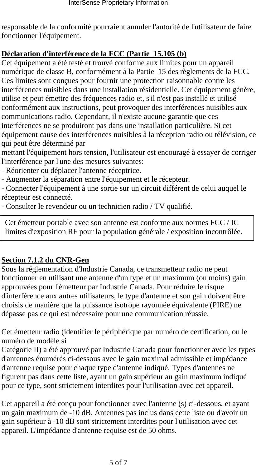 InterSense Proprietary Information 5 of 7 responsable de la conformité pourraient annuler l&apos;autorité de l&apos;utilisateur de faire fonctionner l&apos;équipement.   Déclaration d&apos;interférence de la FCC (Partie  15.105 (b)  Cet équipement a été testé et trouvé conforme aux limites pour un appareil numérique de classe B, conformément à la Partie  15 des règlements de la FCC. Ces limites sont conçues pour fournir une protection raisonnable contre les interférences nuisibles dans une installation résidentielle. Cet équipement génère, utilise et peut émettre des fréquences radio et, s&apos;il n&apos;est pas installé et utilisé conformément aux instructions, peut provoquer des interférences nuisibles aux communications radio. Cependant, il n&apos;existe aucune garantie que ces interférences ne se produiront pas dans une installation particulière. Si cet équipement cause des interférences nuisibles à la réception radio ou télévision, ce qui peut être déterminé par  mettant l&apos;équipement hors tension, l&apos;utilisateur est encouragé à essayer de corriger l&apos;interférence par l&apos;une des mesures suivantes:  - Réorienter ou déplacer l&apos;antenne réceptrice.  - Augmenter la séparation entre l&apos;équipement et le récepteur.  - Connecter l&apos;équipement à une sortie sur un circuit différent de celui auquel le récepteur est connecté.  - Consulter le revendeur ou un technicien radio / TV qualifié.       Section 7.1.2 du CNR-Gen  Sous la réglementation d&apos;Industrie Canada, ce transmetteur radio ne peut fonctionner en utilisant une antenne d&apos;un type et un maximum (ou moins) gain approuvées pour l&apos;émetteur par Industrie Canada. Pour réduire le risque d&apos;interférence aux autres utilisateurs, le type d&apos;antenne et son gain doivent être choisis de manière que la puissance isotrope rayonnée équivalente (PIRE) ne dépasse pas ce qui est nécessaire pour une communication réussie.   Cet émetteur radio (identifier le périphérique par numéro de certification, ou le numéro de modèle si  Catégorie II) a été approuvé par Industrie Canada pour fonctionner avec les types d&apos;antennes énumérés ci-dessous avec le gain maximal admissible et impédance d&apos;antenne requise pour chaque type d&apos;antenne indiqué. Types d&apos;antennes ne figurent pas dans cette liste, ayant un gain supérieur au gain maximum indiqué pour ce type, sont strictement interdites pour l&apos;utilisation avec cet appareil.   Cet appareil a été conçu pour fonctionner avec l&apos;antenne (s) ci-dessous, et ayant un gain maximum de -10 dB. Antennes pas inclus dans cette liste ou d&apos;avoir un gain supérieur à -10 dB sont strictement interdites pour l&apos;utilisation avec cet appareil. L&apos;impédance d&apos;antenne requise est de 50 ohms.  Cet émetteur portable avec son antenne est conforme aux normes FCC / IC limites d&apos;exposition RF pour la population générale / exposition incontrôlée. 