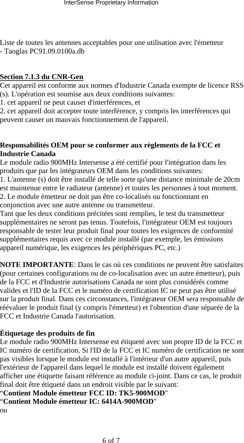 InterSense Proprietary Information 6 of 7   Liste de toutes les antennes acceptables pour une utilisation avec l&apos;émetteur  - Taoglas PC91.09.0100a.db    Section 7.1.3 du CNR-Gen  Cet appareil est conforme aux normes d&apos;Industrie Canada exempte de licence RSS (s). L&apos;opération est soumise aux deux conditions suivantes:  1. cet appareil ne peut causer d&apos;interférences, et  2. cet appareil doit accepter toute interférence, y compris les interférences qui peuvent causer un mauvais fonctionnement de l&apos;appareil.    Responsabilités OEM pour se conformer aux règlements de la FCC et Industrie Canada  Le module radio 900MHz Intersense a été certifié pour l&apos;intégration dans les produits que par les intégrateurs OEM dans les conditions suivantes:  1. L&apos;antenne (s) doit être installé de telle sorte qu&apos;une distance minimale de 20cm est maintenue entre le radiateur (antenne) et toutes les personnes à tout moment.  2. Le module émetteur ne doit pas être co-localisés ou fonctionnant en conjonction avec une autre antenne ou transmetteur.  Tant que les deux conditions précitées sont remplies, le test du transmetteur supplémentaires ne seront pas tenus. Toutefois, l&apos;intégrateur OEM est toujours responsable de tester leur produit final pour toutes les exigences de conformité supplémentaires requis avec ce module installé (par exemple, les émissions appareil numérique, les exigences les périphériques PC, etc.)   NOTE IMPORTANTE: Dans le cas où ces conditions ne peuvent être satisfaites (pour certaines configurations ou de co-localisation avec un autre émetteur), puis de la FCC et d&apos;Industrie autorisations Canada ne sont plus considérés comme valides et l&apos;ID de la FCC et le numéro de certification IC ne peut pas être utilisé sur la produit final. Dans ces circonstances, l&apos;intégrateur OEM sera responsable de réévaluer le produit final (y compris l&apos;émetteur) et l&apos;obtention d&apos;une séparée de la FCC et Industrie Canada l&apos;autorisation.   Étiquetage des produits de fin  Le module radio 900MHz Intersense est étiqueté avec son propre ID de la FCC et IC numéro de certification. Si l&apos;ID de la FCC et IC numéro de certification ne sont pas visibles lorsque le module est installé à l&apos;intérieur d&apos;un autre appareil, puis l&apos;extérieur de l&apos;appareil dans lequel le module est installé doivent également afficher une étiquette faisant référence au module ci-joint. Dans ce cas, le produit final doit être étiqueté dans un endroit visible par le suivant:  “Contient Module émetteur FCC ID: TK5-900MOD&quot;  “Contient Module émetteur IC: 6414A-900MOD&quot;  ou  