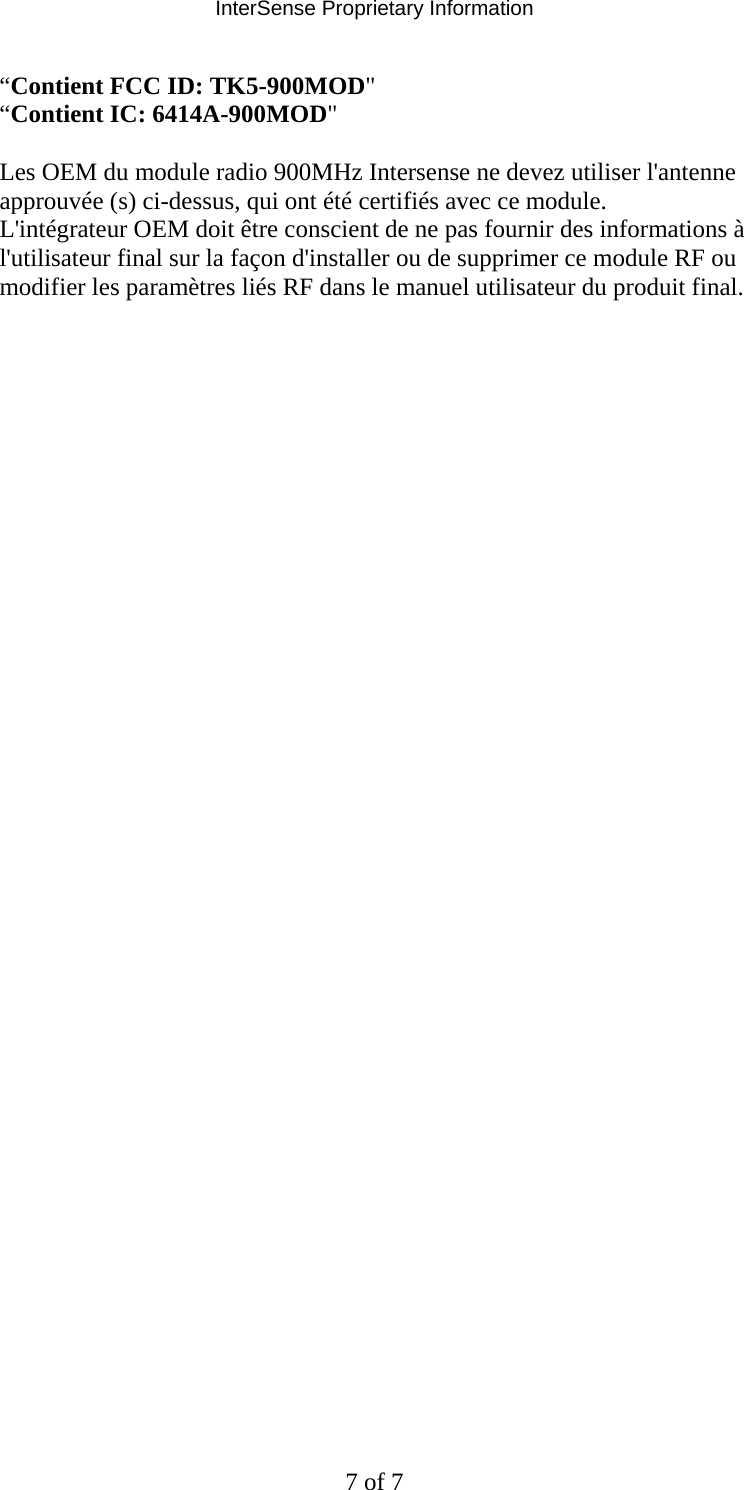 InterSense Proprietary Information 7 of 7 “Contient FCC ID: TK5-900MOD&quot;  “Contient IC: 6414A-900MOD&quot;   Les OEM du module radio 900MHz Intersense ne devez utiliser l&apos;antenne approuvée (s) ci-dessus, qui ont été certifiés avec ce module.  L&apos;intégrateur OEM doit être conscient de ne pas fournir des informations à l&apos;utilisateur final sur la façon d&apos;installer ou de supprimer ce module RF ou modifier les paramètres liés RF dans le manuel utilisateur du produit final.               