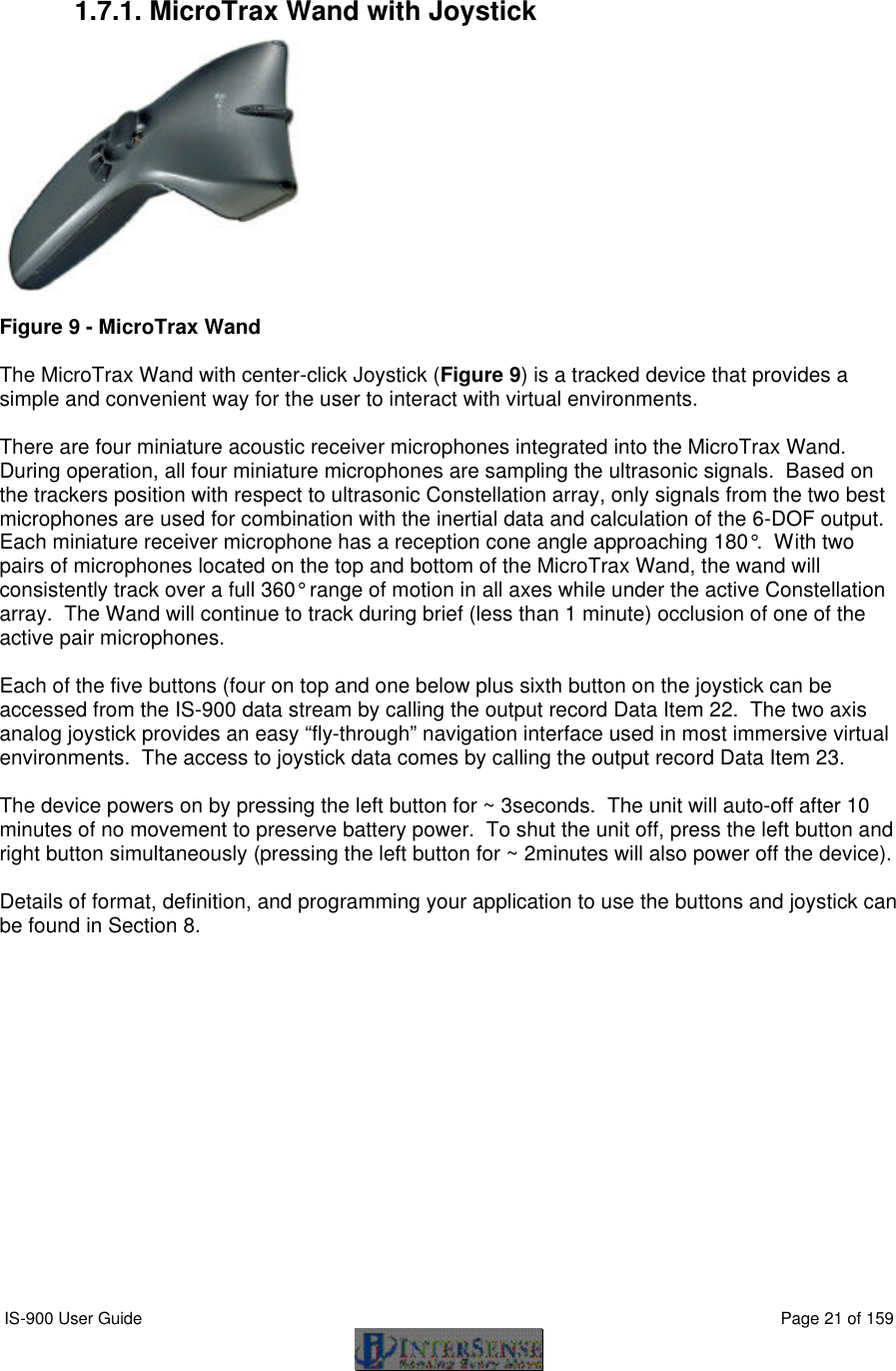  IS-900 User Guide                                                                                                                                          Page 21 of 159   1.7.1. MicroTrax Wand with Joystick   Figure 9 - MicroTrax Wand  The MicroTrax Wand with center-click Joystick (Figure 9) is a tracked device that provides a simple and convenient way for the user to interact with virtual environments.    There are four miniature acoustic receiver microphones integrated into the MicroTrax Wand.  During operation, all four miniature microphones are sampling the ultrasonic signals.  Based on the trackers position with respect to ultrasonic Constellation array, only signals from the two best microphones are used for combination with the inertial data and calculation of the 6-DOF output.  Each miniature receiver microphone has a reception cone angle approaching 180°.  With two pairs of microphones located on the top and bottom of the MicroTrax Wand, the wand will consistently track over a full 360° range of motion in all axes while under the active Constellation array.  The Wand will continue to track during brief (less than 1 minute) occlusion of one of the active pair microphones.  Each of the five buttons (four on top and one below plus sixth button on the joystick can be accessed from the IS-900 data stream by calling the output record Data Item 22.  The two axis analog joystick provides an easy “fly-through” navigation interface used in most immersive virtual environments.  The access to joystick data comes by calling the output record Data Item 23.  The device powers on by pressing the left button for ~ 3seconds.  The unit will auto-off after 10 minutes of no movement to preserve battery power.  To shut the unit off, press the left button and right button simultaneously (pressing the left button for ~ 2minutes will also power off the device).  Details of format, definition, and programming your application to use the buttons and joystick can be found in Section 8. 