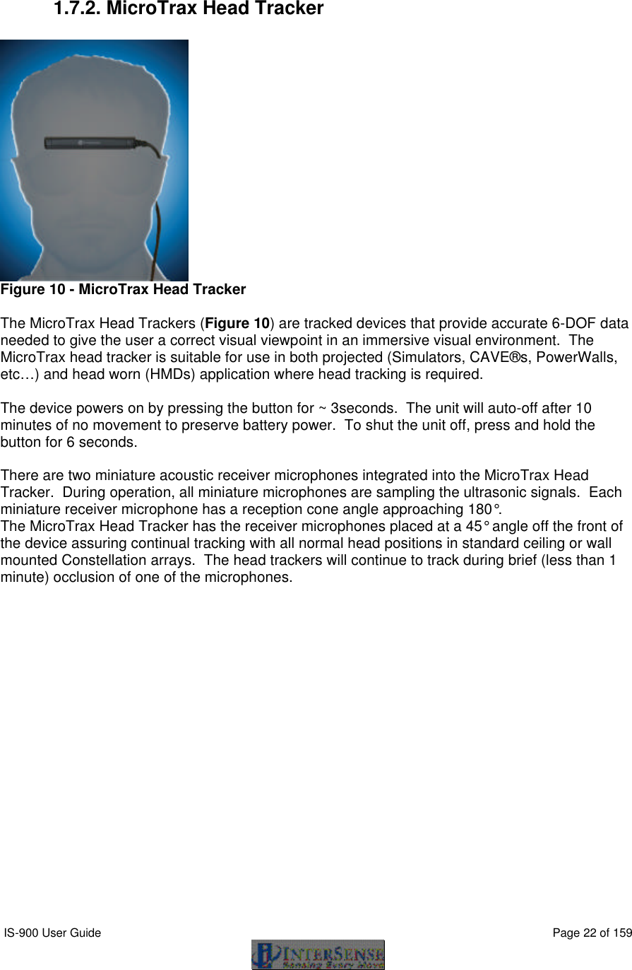  IS-900 User Guide                                                                                                                                          Page 22 of 159   1.7.2. MicroTrax Head Tracker   Figure 10 - MicroTrax Head Tracker  The MicroTrax Head Trackers (Figure 10) are tracked devices that provide accurate 6-DOF data needed to give the user a correct visual viewpoint in an immersive visual environment.  The MicroTrax head tracker is suitable for use in both projected (Simulators, CAVE®s, PowerWalls, etc…) and head worn (HMDs) application where head tracking is required.    The device powers on by pressing the button for ~ 3seconds.  The unit will auto-off after 10 minutes of no movement to preserve battery power.  To shut the unit off, press and hold the button for 6 seconds.  There are two miniature acoustic receiver microphones integrated into the MicroTrax Head Tracker.  During operation, all miniature microphones are sampling the ultrasonic signals.  Each miniature receiver microphone has a reception cone angle approaching 180°.   The MicroTrax Head Tracker has the receiver microphones placed at a 45° angle off the front of the device assuring continual tracking with all normal head positions in standard ceiling or wall mounted Constellation arrays.  The head trackers will continue to track during brief (less than 1 minute) occlusion of one of the microphones. 