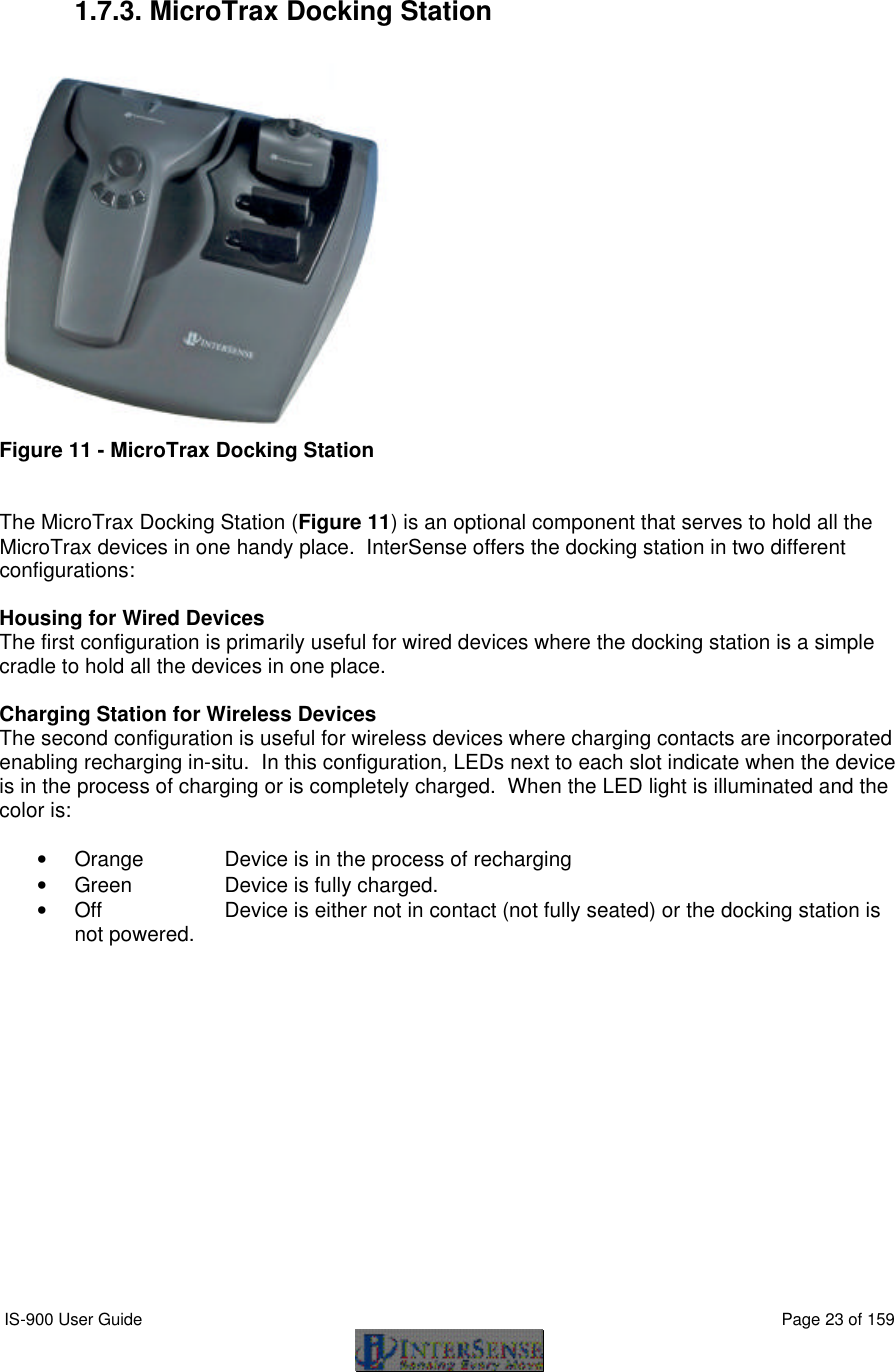  IS-900 User Guide                                                                                                                                          Page 23 of 159   1.7.3. MicroTrax Docking Station   Figure 11 - MicroTrax Docking Station   The MicroTrax Docking Station (Figure 11) is an optional component that serves to hold all the MicroTrax devices in one handy place.  InterSense offers the docking station in two different configurations:  Housing for Wired Devices The first configuration is primarily useful for wired devices where the docking station is a simple cradle to hold all the devices in one place.    Charging Station for Wireless Devices The second configuration is useful for wireless devices where charging contacts are incorporated enabling recharging in-situ.  In this configuration, LEDs next to each slot indicate when the device is in the process of charging or is completely charged.  When the LED light is illuminated and the color is:  • Orange   Device is in the process of recharging • Green    Device is fully charged. • Off    Device is either not in contact (not fully seated) or the docking station is not powered. 