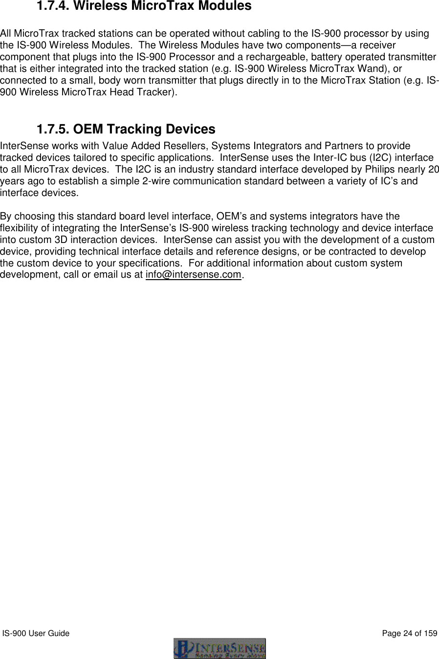  IS-900 User Guide                                                                                                                                          Page 24 of 159    1.7.4. Wireless MicroTrax Modules  All MicroTrax tracked stations can be operated without cabling to the IS-900 processor by using the IS-900 Wireless Modules.  The Wireless Modules have two components—a receiver component that plugs into the IS-900 Processor and a rechargeable, battery operated transmitter that is either integrated into the tracked station (e.g. IS-900 Wireless MicroTrax Wand), or connected to a small, body worn transmitter that plugs directly in to the MicroTrax Station (e.g. IS-900 Wireless MicroTrax Head Tracker).    1.7.5. OEM Tracking Devices InterSense works with Value Added Resellers, Systems Integrators and Partners to provide tracked devices tailored to specific applications.  InterSense uses the Inter-IC bus (I2C) interface to all MicroTrax devices.  The I2C is an industry standard interface developed by Philips nearly 20 years ago to establish a simple 2-wire communication standard between a variety of IC’s and interface devices.    By choosing this standard board level interface, OEM’s and systems integrators have the flexibility of integrating the InterSense’s IS-900 wireless tracking technology and device interface into custom 3D interaction devices.  InterSense can assist you with the development of a custom device, providing technical interface details and reference designs, or be contracted to develop the custom device to your specifications.  For additional information about custom system development, call or email us at info@intersense.com.  