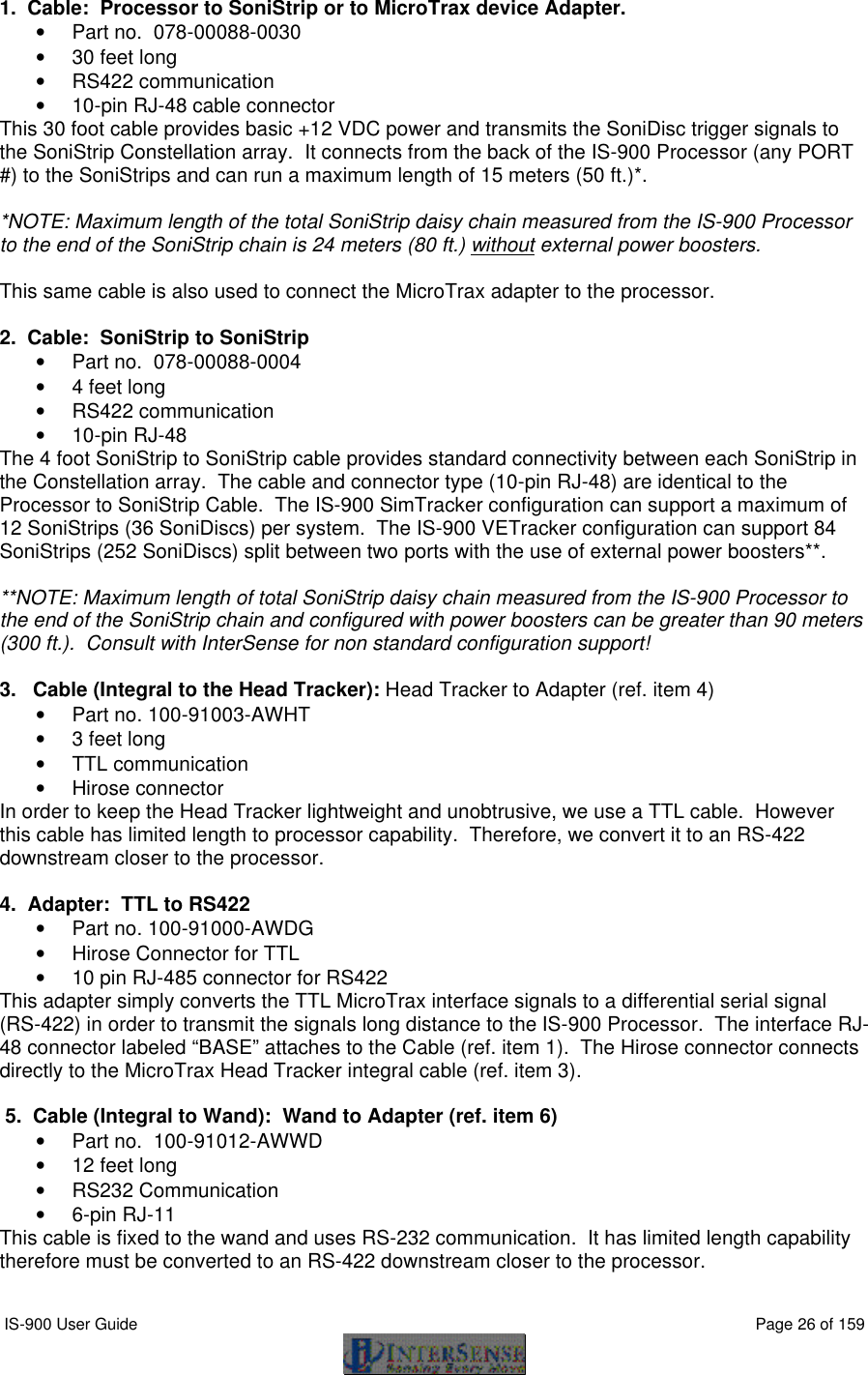  IS-900 User Guide                                                                                                                                          Page 26 of 159  1.  Cable:  Processor to SoniStrip or to MicroTrax device Adapter.  • Part no.  078-00088-0030 • 30 feet long • RS422 communication • 10-pin RJ-48 cable connector This 30 foot cable provides basic +12 VDC power and transmits the SoniDisc trigger signals to the SoniStrip Constellation array.  It connects from the back of the IS-900 Processor (any PORT #) to the SoniStrips and can run a maximum length of 15 meters (50 ft.)*.    *NOTE: Maximum length of the total SoniStrip daisy chain measured from the IS-900 Processor to the end of the SoniStrip chain is 24 meters (80 ft.) without external power boosters.  This same cable is also used to connect the MicroTrax adapter to the processor.    2.  Cable:  SoniStrip to SoniStrip • Part no.  078-00088-0004 • 4 feet long • RS422 communication • 10-pin RJ-48 The 4 foot SoniStrip to SoniStrip cable provides standard connectivity between each SoniStrip in the Constellation array.  The cable and connector type (10-pin RJ-48) are identical to the Processor to SoniStrip Cable.  The IS-900 SimTracker configuration can support a maximum of 12 SoniStrips (36 SoniDiscs) per system.  The IS-900 VETracker configuration can support 84 SoniStrips (252 SoniDiscs) split between two ports with the use of external power boosters**.    **NOTE: Maximum length of total SoniStrip daisy chain measured from the IS-900 Processor to the end of the SoniStrip chain and configured with power boosters can be greater than 90 meters (300 ft.).  Consult with InterSense for non standard configuration support!  3.   Cable (Integral to the Head Tracker): Head Tracker to Adapter (ref. item 4) • Part no. 100-91003-AWHT • 3 feet long • TTL communication • Hirose connector In order to keep the Head Tracker lightweight and unobtrusive, we use a TTL cable.  However this cable has limited length to processor capability.  Therefore, we convert it to an RS-422 downstream closer to the processor.    4.  Adapter:  TTL to RS422 • Part no. 100-91000-AWDG • Hirose Connector for TTL • 10 pin RJ-485 connector for RS422 This adapter simply converts the TTL MicroTrax interface signals to a differential serial signal (RS-422) in order to transmit the signals long distance to the IS-900 Processor.  The interface RJ-48 connector labeled “BASE” attaches to the Cable (ref. item 1).  The Hirose connector connects directly to the MicroTrax Head Tracker integral cable (ref. item 3).   5.  Cable (Integral to Wand):  Wand to Adapter (ref. item 6) • Part no.  100-91012-AWWD • 12 feet long • RS232 Communication • 6-pin RJ-11 This cable is fixed to the wand and uses RS-232 communication.  It has limited length capability therefore must be converted to an RS-422 downstream closer to the processor.    