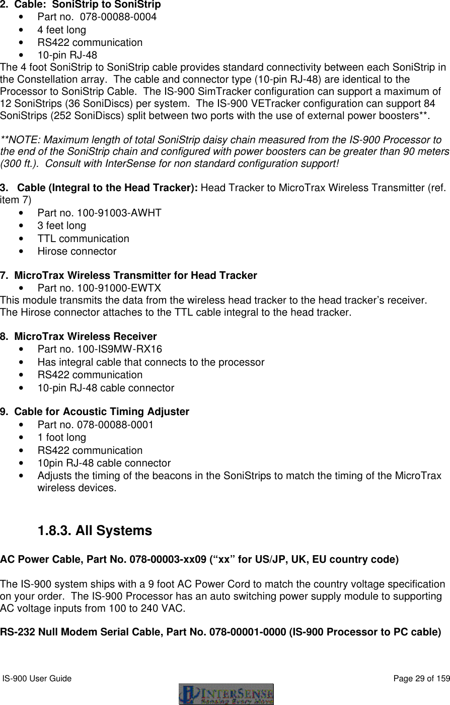  IS-900 User Guide                                                                                                                                          Page 29 of 159   2.  Cable:  SoniStrip to SoniStrip • Part no.  078-00088-0004 • 4 feet long • RS422 communication • 10-pin RJ-48 The 4 foot SoniStrip to SoniStrip cable provides standard connectivity between each SoniStrip in the Constellation array.  The cable and connector type (10-pin RJ-48) are identical to the Processor to SoniStrip Cable.  The IS-900 SimTracker configuration can support a maximum of 12 SoniStrips (36 SoniDiscs) per system.  The IS-900 VETracker configuration can support 84 SoniStrips (252 SoniDiscs) split between two ports with the use of external power boosters**.    **NOTE: Maximum length of total SoniStrip daisy chain measured from the IS-900 Processor to the end of the SoniStrip chain and configured with power boosters can be greater than 90 meters (300 ft.).  Consult with InterSense for non standard configuration support!  3.   Cable (Integral to the Head Tracker): Head Tracker to MicroTrax Wireless Transmitter (ref. item 7) • Part no. 100-91003-AWHT • 3 feet long • TTL communication • Hirose connector  7.  MicroTrax Wireless Transmitter for Head Tracker • Part no. 100-91000-EWTX This module transmits the data from the wireless head tracker to the head tracker’s receiver.   The Hirose connector attaches to the TTL cable integral to the head tracker.  8.  MicroTrax Wireless Receiver • Part no. 100-IS9MW-RX16 • Has integral cable that connects to the processor • RS422 communication • 10-pin RJ-48 cable connector  9.  Cable for Acoustic Timing Adjuster • Part no. 078-00088-0001 • 1 foot long • RS422 communication • 10pin RJ-48 cable connector • Adjusts the timing of the beacons in the SoniStrips to match the timing of the MicroTrax wireless devices.  1.8.3. All Systems  AC Power Cable, Part No. 078-00003-xx09 (“xx” for US/JP, UK, EU country code)  The IS-900 system ships with a 9 foot AC Power Cord to match the country voltage specification on your order.  The IS-900 Processor has an auto switching power supply module to supporting AC voltage inputs from 100 to 240 VAC.  RS-232 Null Modem Serial Cable, Part No. 078-00001-0000 (IS-900 Processor to PC cable)  