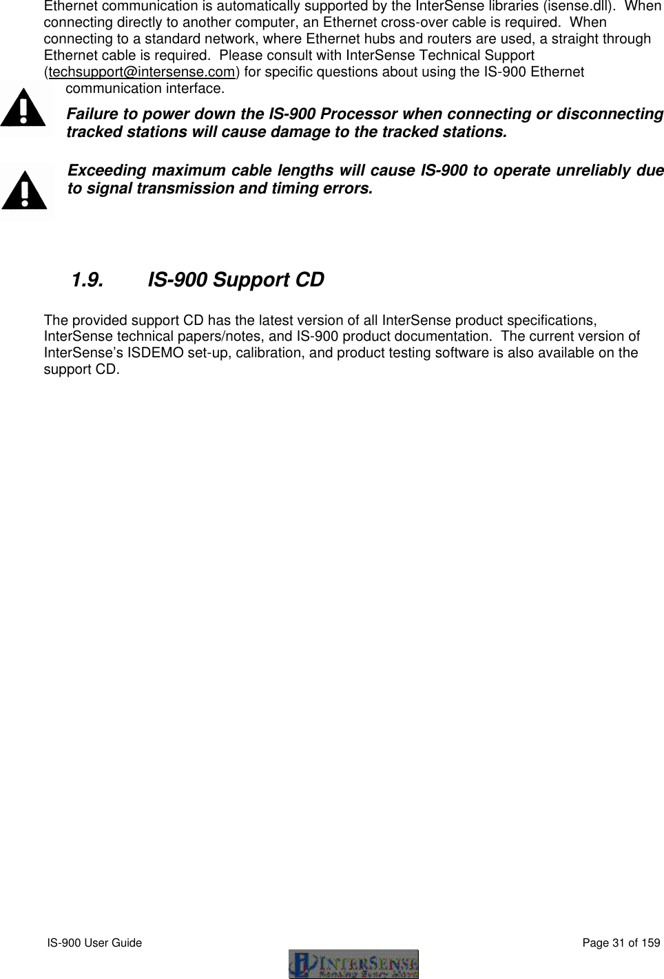  IS-900 User Guide                                                                                                                                          Page 31 of 159  Ethernet communication is automatically supported by the InterSense libraries (isense.dll).  When connecting directly to another computer, an Ethernet cross-over cable is required.  When connecting to a standard network, where Ethernet hubs and routers are used, a straight through Ethernet cable is required.  Please consult with InterSense Technical Support (techsupport@intersense.com) for specific questions about using the IS-900 Ethernet communication interface. Failure to power down the IS-900 Processor when connecting or disconnecting tracked stations will cause damage to the tracked stations. Exceeding maximum cable lengths will cause IS-900 to operate unreliably due to signal transmission and timing errors.   1.9. IS-900 Support CD  The provided support CD has the latest version of all InterSense product specifications, InterSense technical papers/notes, and IS-900 product documentation.  The current version of InterSense’s ISDEMO set-up, calibration, and product testing software is also available on the support CD. 