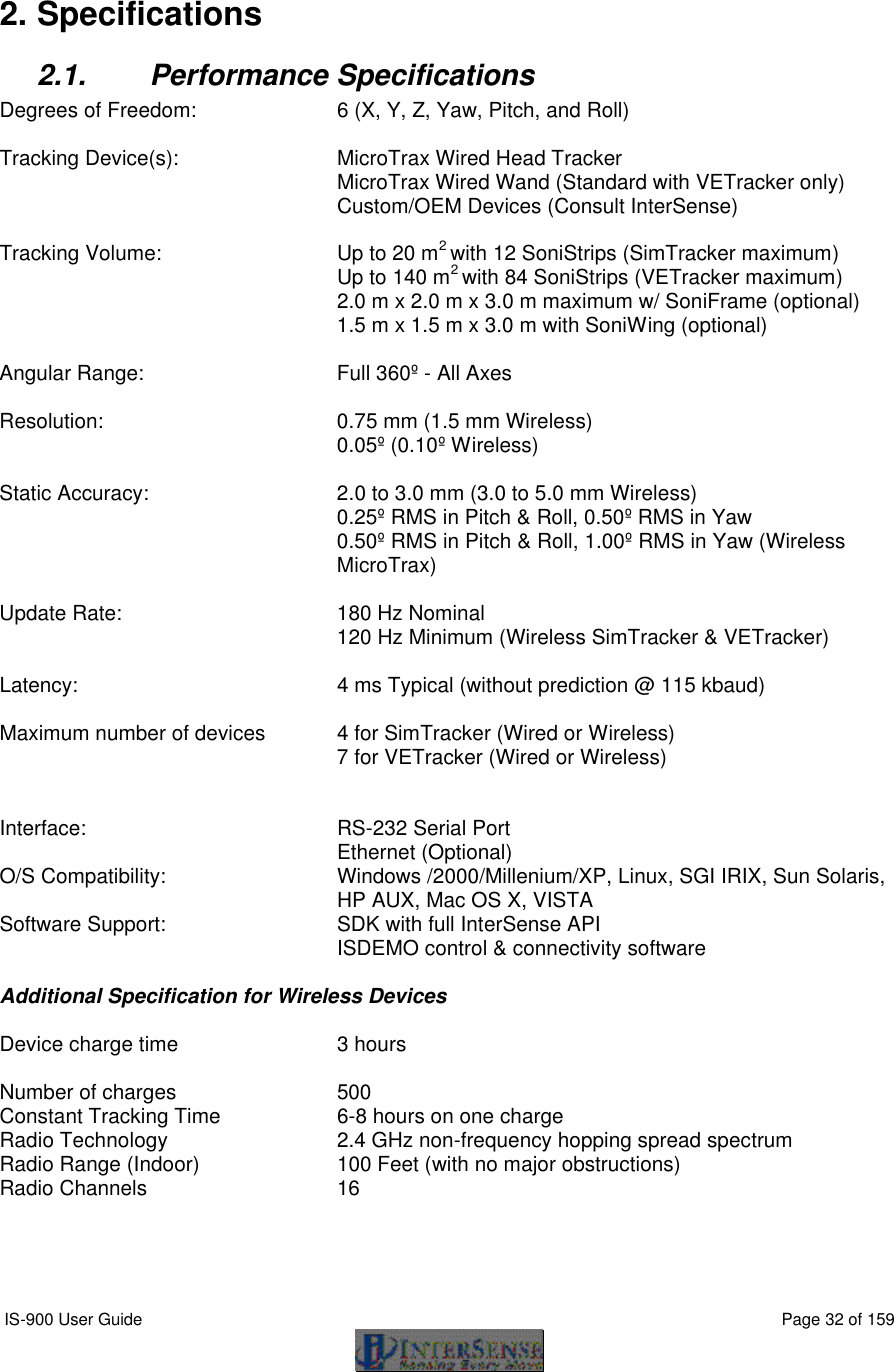  IS-900 User Guide                                                                                                                                          Page 32 of 159   2. Specifications 2.1. Performance Specifications Degrees of Freedom:  6 (X, Y, Z, Yaw, Pitch, and Roll)  Tracking Device(s): MicroTrax Wired Head Tracker  MicroTrax Wired Wand (Standard with VETracker only)  Custom/OEM Devices (Consult InterSense)  Tracking Volume: Up to 20 m2 with 12 SoniStrips (SimTracker maximum)  Up to 140 m2 with 84 SoniStrips (VETracker maximum)  2.0 m x 2.0 m x 3.0 m maximum w/ SoniFrame (optional)  1.5 m x 1.5 m x 3.0 m with SoniWing (optional)  Angular Range:  Full 360º - All Axes  Resolution:  0.75 mm (1.5 mm Wireless)  0.05º (0.10º Wireless)  Static Accuracy:  2.0 to 3.0 mm (3.0 to 5.0 mm Wireless) 0.25º RMS in Pitch &amp; Roll, 0.50º RMS in Yaw  0.50º RMS in Pitch &amp; Roll, 1.00º RMS in Yaw (Wireless MicroTrax)  Update Rate:  180 Hz Nominal    120 Hz Minimum (Wireless SimTracker &amp; VETracker)      Latency:  4 ms Typical (without prediction @ 115 kbaud)  Maximum number of devices 4 for SimTracker (Wired or Wireless)  7 for VETracker (Wired or Wireless)   Interface:  RS-232 Serial Port  Ethernet (Optional) O/S Compatibility:  Windows /2000/Millenium/XP, Linux, SGI IRIX, Sun Solaris, HP AUX, Mac OS X, VISTA Software Support: SDK with full InterSense API ISDEMO control &amp; connectivity software  Additional Specification for Wireless Devices  Device charge time 3 hours  Number of charges 500 Constant Tracking Time   6-8 hours on one charge Radio Technology 2.4 GHz non-frequency hopping spread spectrum Radio Range (Indoor) 100 Feet (with no major obstructions) Radio Channels 16  