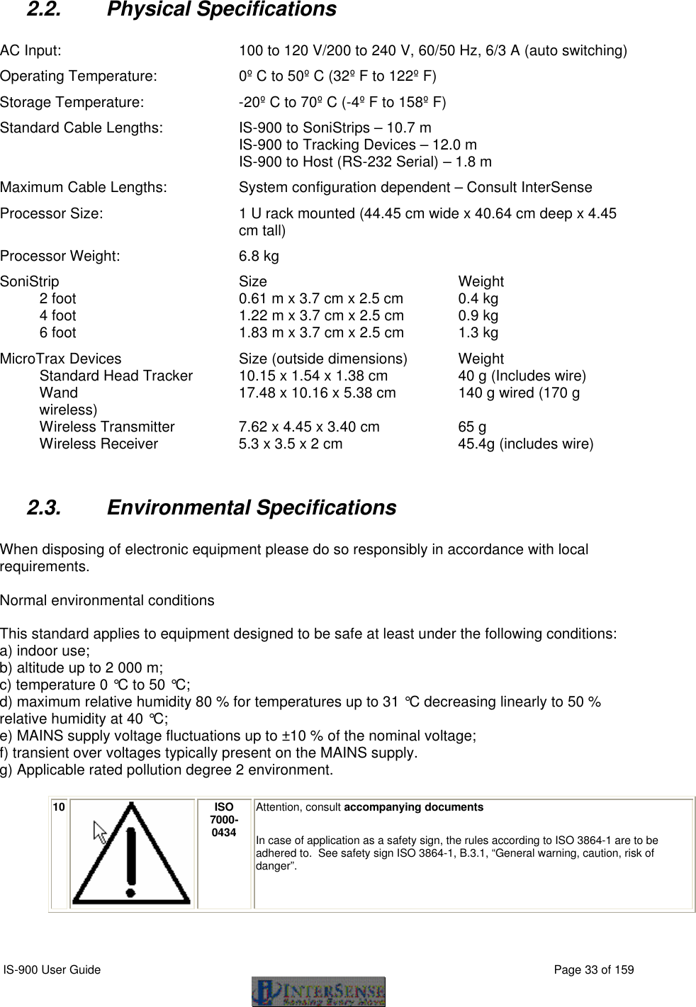  IS-900 User Guide                                                                                                                                          Page 33 of 159  2.2. Physical Specifications  AC Input:  100 to 120 V/200 to 240 V, 60/50 Hz, 6/3 A (auto switching) Operating Temperature: 0º C to 50º C (32º F to 122º F) Storage Temperature: -20º C to 70º C (-4º F to 158º F) Standard Cable Lengths: IS-900 to SoniStrips – 10.7 m IS-900 to Tracking Devices – 12.0 m IS-900 to Host (RS-232 Serial) – 1.8 m Maximum Cable Lengths: System configuration dependent – Consult InterSense Processor Size: 1 U rack mounted (44.45 cm wide x 40.64 cm deep x 4.45 cm tall) Processor Weight: 6.8 kg SoniStrip  Size Weight 2 foot  0.61 m x 3.7 cm x 2.5 cm 0.4 kg 4 foot 1.22 m x 3.7 cm x 2.5 cm  0.9 kg 6 foot 1.83 m x 3.7 cm x 2.5 cm  1.3 kg MicroTrax Devices  Size (outside dimensions) Weight Standard Head Tracker  10.15 x 1.54 x 1.38 cm 40 g (Includes wire) Wand 17.48 x 10.16 x 5.38 cm 140 g wired (170 g wireless) Wireless Transmitter  7.62 x 4.45 x 3.40 cm 65 g Wireless Receiver 5.3 x 3.5 x 2 cm 45.4g (includes wire)  2.3. Environmental Specifications  When disposing of electronic equipment please do so responsibly in accordance with local requirements.   Normal environmental conditions   This standard applies to equipment designed to be safe at least under the following conditions:  a) indoor use;  b) altitude up to 2 000 m;  c) temperature 0 °C to 50 °C;  d) maximum relative humidity 80 % for temperatures up to 31 °C decreasing linearly to 50 %  relative humidity at 40 °C;  e) MAINS supply voltage fluctuations up to ±10 % of the nominal voltage;  f) transient over voltages typically present on the MAINS supply.  g) Applicable rated pollution degree 2 environment.   10  ISO 7000-0434 Attention, consult accompanying documents  In case of application as a safety sign, the rules according to ISO 3864-1 are to be adhered to.  See safety sign ISO 3864-1, B.3.1, “General warning, caution, risk of danger”.   