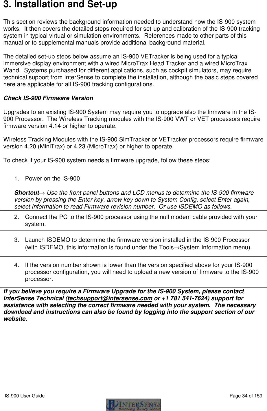  IS-900 User Guide                                                                                                                                          Page 34 of 159  3. Installation and Set-up  This section reviews the background information needed to understand how the IS-900 system works.  It then covers the detailed steps required for set-up and calibration of the IS-900 tracking system in typical virtual or simulation environments.  References made to other parts of this manual or to supplemental manuals provide additional background material.    The detailed set-up steps below assume an IS-900 VETracker is being used for a typical immersive display environment with a wired MicroTrax Head Tracker and a wired MicroTrax Wand.  Systems purchased for different applications, such as cockpit simulators, may require technical support from InterSense to complete the installation, although the basic steps covered here are applicable for all IS-900 tracking configurations.  Check IS-900 Firmware Version  Upgrades to an existing IS-900 System may require you to upgrade also the firmware in the IS-900 Processor.  The Wireless Tracking modules with the IS-900 VWT or VET processors require firmware version 4.14 or higher to operate.  Wireless Tracking Modules with the IS-900 SimTracker or VETracker processors require firmware version 4.20 (MiniTrax) or 4.23 (MicroTrax) or higher to operate.    To check if your IS-900 system needs a firmware upgrade, follow these steps:  1. Power on the IS-900  Shortcut→ Use the front panel buttons and LCD menus to determine the IS-900 firmware version by pressing the Enter key, arrow key down to System Config, select Enter again, select Information to read Firmware revision number.  Or use ISDEMO as follows. 2. Connect the PC to the IS-900 processor using the null modem cable provided with your system. 3. Launch ISDEMO to determine the firmware version installed in the IS-900 Processor (with ISDEMO, this information is found under the Tools→System Information menu). 4. If the version number shown is lower than the version specified above for your IS-900 processor configuration, you will need to upload a new version of firmware to the IS-900 processor. If you believe you require a Firmware Upgrade for the IS-900 System, please contact InterSense Technical (techsupport@intersense.com or +1 781 541-7624) support for assistance with selecting the correct firmware needed with your system.  The necessary download and instructions can also be found by logging into the support section of our website. 