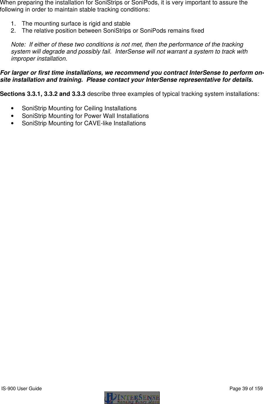  IS-900 User Guide                                                                                                                                          Page 39 of 159    When preparing the installation for SoniStrips or SoniPods, it is very important to assure the following in order to maintain stable tracking conditions:  1. The mounting surface is rigid and stable 2. The relative position between SoniStrips or SoniPods remains fixed   Note:  If either of these two conditions is not met, then the performance of the tracking system will degrade and possibly fail.  InterSense will not warrant a system to track with improper installation.  For larger or first time installations, we recommend you contract InterSense to perform on-site installation and training.  Please contact your InterSense representative for details.  Sections 3.3.1, 3.3.2 and 3.3.3 describe three examples of typical tracking system installations:  • SoniStrip Mounting for Ceiling Installations • SoniStrip Mounting for Power Wall Installations • SoniStrip Mounting for CAVE-like Installations 