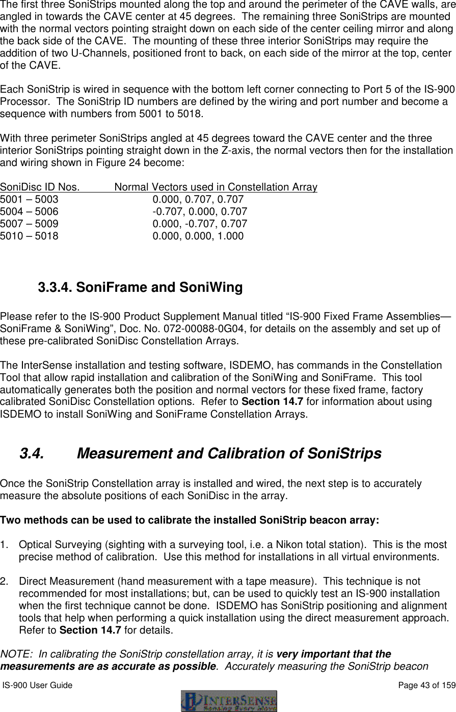  IS-900 User Guide                                                                                                                                          Page 43 of 159   The first three SoniStrips mounted along the top and around the perimeter of the CAVE walls, are angled in towards the CAVE center at 45 degrees.  The remaining three SoniStrips are mounted with the normal vectors pointing straight down on each side of the center ceiling mirror and along the back side of the CAVE.  The mounting of these three interior SoniStrips may require the addition of two U-Channels, positioned front to back, on each side of the mirror at the top, center of the CAVE.  Each SoniStrip is wired in sequence with the bottom left corner connecting to Port 5 of the IS-900 Processor.  The SoniStrip ID numbers are defined by the wiring and port number and become a sequence with numbers from 5001 to 5018.  With three perimeter SoniStrips angled at 45 degrees toward the CAVE center and the three interior SoniStrips pointing straight down in the Z-axis, the normal vectors then for the installation and wiring shown in Figure 24 become:  SoniDisc ID Nos. Normal Vectors used in Constellation Array 5001 – 5003   0.000, 0.707, 0.707 5004 – 5006   -0.707, 0.000, 0.707 5007 – 5009   0.000, -0.707, 0.707 5010 – 5018   0.000, 0.000, 1.000   3.3.4. SoniFrame and SoniWing  Please refer to the IS-900 Product Supplement Manual titled “IS-900 Fixed Frame Assemblies—SoniFrame &amp; SoniWing”, Doc. No. 072-00088-0G04, for details on the assembly and set up of these pre-calibrated SoniDisc Constellation Arrays.  The InterSense installation and testing software, ISDEMO, has commands in the Constellation Tool that allow rapid installation and calibration of the SoniWing and SoniFrame.  This tool automatically generates both the position and normal vectors for these fixed frame, factory calibrated SoniDisc Constellation options.  Refer to Section 14.7 for information about using ISDEMO to install SoniWing and SoniFrame Constellation Arrays.  3.4. Measurement and Calibration of SoniStrips  Once the SoniStrip Constellation array is installed and wired, the next step is to accurately measure the absolute positions of each SoniDisc in the array.   Two methods can be used to calibrate the installed SoniStrip beacon array:  1. Optical Surveying (sighting with a surveying tool, i.e. a Nikon total station).  This is the most precise method of calibration.  Use this method for installations in all virtual environments.  2. Direct Measurement (hand measurement with a tape measure).  This technique is not recommended for most installations; but, can be used to quickly test an IS-900 installation when the first technique cannot be done.  ISDEMO has SoniStrip positioning and alignment tools that help when performing a quick installation using the direct measurement approach.  Refer to Section 14.7 for details.  NOTE:  In calibrating the SoniStrip constellation array, it is very important that the measurements are as accurate as possible.  Accurately measuring the SoniStrip beacon 