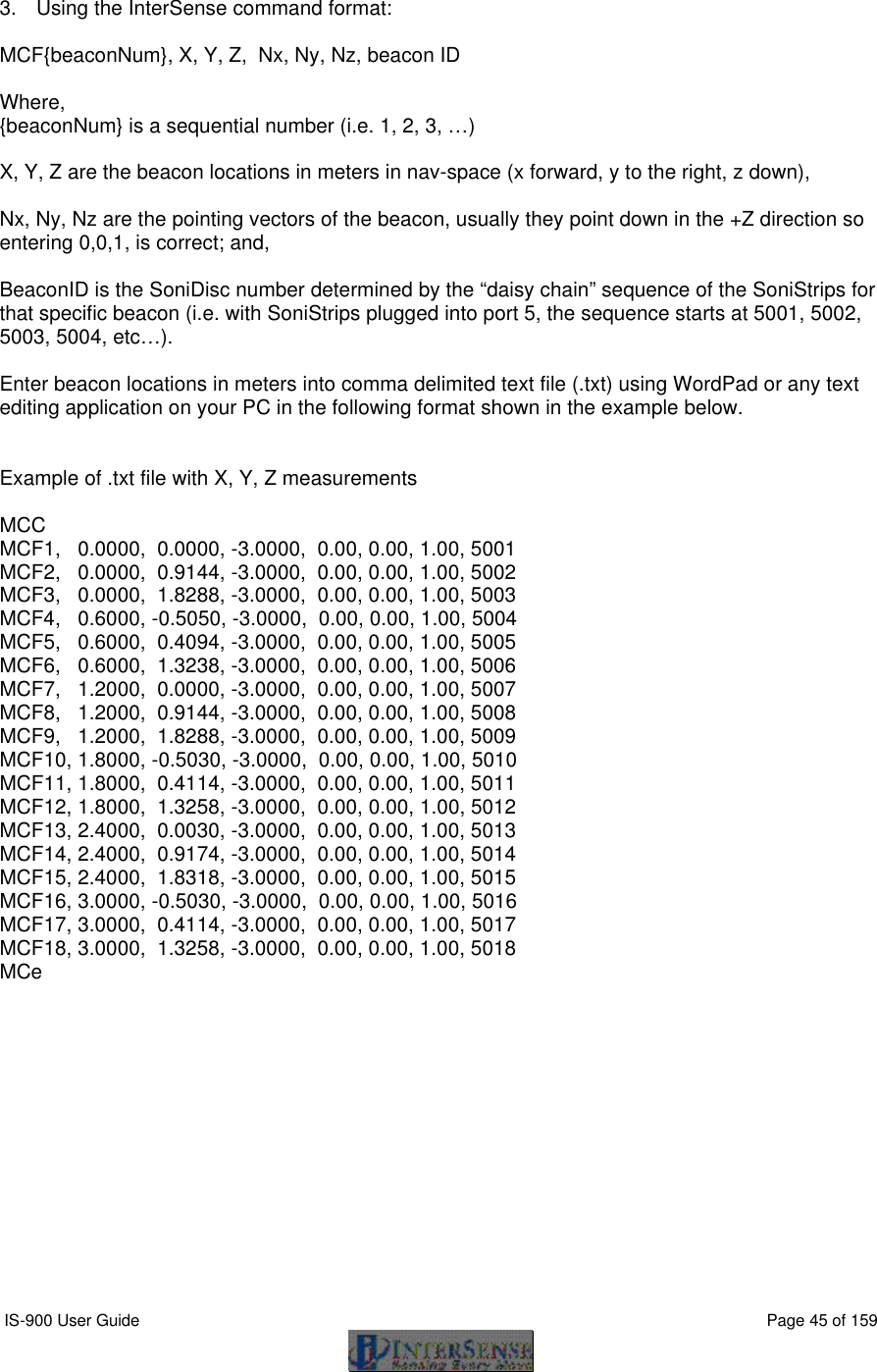  IS-900 User Guide                                                                                                                                          Page 45 of 159   3. Using the InterSense command format:  MCF{beaconNum}, X, Y, Z,  Nx, Ny, Nz, beacon ID  Where, {beaconNum} is a sequential number (i.e. 1, 2, 3, …)   X, Y, Z are the beacon locations in meters in nav-space (x forward, y to the right, z down),   Nx, Ny, Nz are the pointing vectors of the beacon, usually they point down in the +Z direction so entering 0,0,1, is correct; and,  BeaconID is the SoniDisc number determined by the “daisy chain” sequence of the SoniStrips for that specific beacon (i.e. with SoniStrips plugged into port 5, the sequence starts at 5001, 5002, 5003, 5004, etc…).  Enter beacon locations in meters into comma delimited text file (.txt) using WordPad or any text editing application on your PC in the following format shown in the example below.   Example of .txt file with X, Y, Z measurements  MCC MCF1,   0.0000,  0.0000, -3.0000,  0.00, 0.00, 1.00, 5001 MCF2,   0.0000,  0.9144, -3.0000,  0.00, 0.00, 1.00, 5002 MCF3,   0.0000,  1.8288, -3.0000,  0.00, 0.00, 1.00, 5003 MCF4,   0.6000, -0.5050, -3.0000,  0.00, 0.00, 1.00, 5004 MCF5,   0.6000,  0.4094, -3.0000,  0.00, 0.00, 1.00, 5005 MCF6,   0.6000,  1.3238, -3.0000,  0.00, 0.00, 1.00, 5006 MCF7,   1.2000,  0.0000, -3.0000,  0.00, 0.00, 1.00, 5007 MCF8,   1.2000,  0.9144, -3.0000,  0.00, 0.00, 1.00, 5008 MCF9,   1.2000,  1.8288, -3.0000,  0.00, 0.00, 1.00, 5009 MCF10, 1.8000, -0.5030, -3.0000,  0.00, 0.00, 1.00, 5010 MCF11, 1.8000,  0.4114, -3.0000,  0.00, 0.00, 1.00, 5011 MCF12, 1.8000,  1.3258, -3.0000,  0.00, 0.00, 1.00, 5012 MCF13, 2.4000,  0.0030, -3.0000,  0.00, 0.00, 1.00, 5013 MCF14, 2.4000,  0.9174, -3.0000,  0.00, 0.00, 1.00, 5014 MCF15, 2.4000,  1.8318, -3.0000,  0.00, 0.00, 1.00, 5015 MCF16, 3.0000, -0.5030, -3.0000,  0.00, 0.00, 1.00, 5016 MCF17, 3.0000,  0.4114, -3.0000,  0.00, 0.00, 1.00, 5017 MCF18, 3.0000,  1.3258, -3.0000,  0.00, 0.00, 1.00, 5018 MCe 